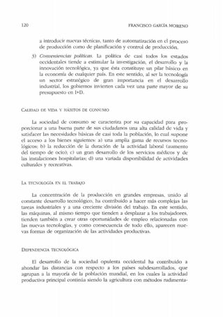 120 FRANCISCO GARCÍA MORENO
a introducir nuevas técnicas, tanto de automatización en el proceso
de producción como de planificación y control de producción .
3) Conveniencias políticas. La política de casi todos los estados
occidentales tiende a estimular la investigación, el desarrollo y la
innovación tecnológica, ya que ésta constituye un pilar básico en
la economía de cualquier país. En este sentido, al ser la tecnología
un sector estratégico de gran importancia en el desarrollo
industrial, los gobiernos invierten cada vez una parte mayor de su
presupuesto en I+D.
CALCT)AD DE VIDA Y HÁBITOS DE CONSUMO
La sociedad de consumo se caracteriza por su capacidad para pro-
porcionar a una buena parte de sus ciudadanos una alta calidad de vida y
satisfacer las necesidades básicas de casi toda la población, lo cual supone
el acceso a los bienes siguientes: a) una amplia gama de recursos tecno-
lógicos: b) la reducción de la duración de la actividad laboral (aumento
del tiempo de ocio); c) un gran desarrollo de los servicios médicos y de
las instalaciones hospitalarias; d) una variada disponibilidad de actividades
culturales y recreativas.
LA TF.c:-;oLOGÍA EN El TRABAJO
La concentración de la producción en grandes empresas, unido al
constante desarrollo tecnológico, ha contribuido a hacer más complejas las
tareas industriales y a una creciente división del trabajo. En este sentido,
las máquinas, al mismo tiempo que tienden a desplazar a los trabajadores,
tienden también a crear otras oportunidades de empleo relacionadas con
las nuevas tecnologías, y como consecuencia de todo ello, aparecen nue-
vas formas de organización de las actividades productivas.
D EPEl'DENCIA TECKOLÓGICA
El desarrollo de la sociedad opulenta occidental ha contribuido a
ahondar las distancias con respecto a los países subdesarrollados, que
agrupan a la mayoóa de la población mundial, en los cuales la actividad
productiva principal continúa siendo la agricultura con métodos rudimenta-
 