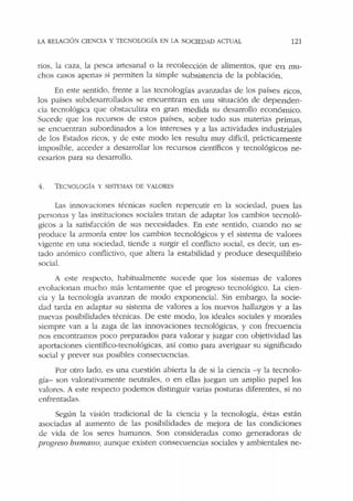 LA RELACIÓ:-1 CIENCIA Y TECNOLOGÍA EN IA SOCIEDAD ACTUAL 121
ríos, la caza, la pesca artesanal o la recolección de alimentos, que en mu-
chos casos apenas si permiten la simple subsistencia de la población.
En este sentido, frente a las tecnologías avanzadas de los países ricos,
los países subdesarrollados se encuentran en una situación de dependen-
cia tecnológica que obstaculiza en gran m edida su desarrollo económico.
Sucede que Jos recursos de estos países, sobre todo sus materias primas,
se encuentran subordinados a los intereses y a las actividades industriales
de los Estados ricos, y de este modo les resulta muy difícil, prácticamente
imposible, acceder a desarrollar los recursos científicos y tecnológicos ne-
cesarios para su desarrollo.
1. TEOIOLOGIA Y SISTEMAS DE VALORES
Las innovaciones técnicas suelen repercutir en la sociedad, pues las
personas y las instituciones sociales tratan de adaptar los cambios tecn oló-
gicos a Ja satisfacción de sus necesidades. En este sentido, cuando no se
produce la armonía entre los cambios tecnológicos y el sistema de valores
vigente en una sociedad, tiende a surgir el conflicto social, es decir, un es-
tado anómico conflictivo, que altera la estabilidad y produce desequilibrio
social.
A este respecto, habitualmente sucede que los sistemas de valores
evolucionan mucho más lentamente que el progreso tecnológico. La cien-
cia y la tecnología avanzan de modo exponencial. Sin embargo, la socie-
dad tarda en adaptar su sistema de valores a los nuevos hallazgos y a las
nuevas posibilidades técnicas. De este modo, los ideales sociales y morales
siempre van a la zaga de las innovaciones tecnológicas, y con frecuencia
nos encontramos poco preparados para valorar y juzgar con objetividad las
aportaciones científico-tecnológicas, así como para averiguar su significado
social y prever sus posibles consecuencias.
Por otro lado, es una cuestión abierta la de si la ciencia - y la tecnolo-
gía- son valorativamente neutrales, o en ellas juegan un amplio papel los
valores. A este respecto podemos distinguir varias posturas diferentes, si no
enfrentadas.
Según la v1s1on tradicional de la ciencia y la tecnología, éstas están
asociadas al aumento de las posibilidades ele mejora de las condiciones
de vida de los seres humanos. Son consideradas como generadoras de
progreso humano; aunque existen consecuencias sociales y ambientales ne-
 