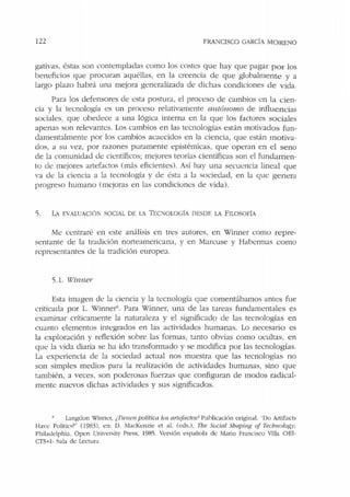 122 FRANCISCO GARCÍA MORENO
gativas, ésras son concempladas como los costes que hay que pagar por los
beneficios que procuran aquéllas, en la creencia de que globalmente y a
largo plazo habrá una mejora generalizada de dichas condiciones de vida.
Para los defensores de esta postura, el proceso de cambios en la cien-
cia y la tecnología es un proceso relativamente a1ttónomo de influen cias
sociales, que obedece a una lógica inrerna en la que los factores sociales
apenas son relevantes. Los cambios en las tecnologías están motivados fun-
damentalmente por los cambios acaecidos en la ciencia, que esrán motiva-
dos, a su vez, por razones puramente e::pistémicas, que operan en el seno
de la comunidad de científicos; mejores teorías científicas son el fundame::n-
to de mejores artefactos (más eficientes). Así hay una secuencia lineal que
va de la ciencia a la recnología y de ésta a la sociedad, en la que genera
progreso humano (mejoras en las condiciones de vida).
5. LA EVAUJACIÓI SOCIAL DE Lo TEC. OLOGfA DESDE LA fJLOSOffA
Me centraré en esre análisis en tres autores, en Winner como repre-
sentante de la tradición norteamericana, y en Marcuse y Habermas como
representantes ele la tradición europea.
5.1. Winner
Esta imagen de la ciencia y la tecnología que comentábamos antes fue
criticada por L. Winner". Para Winner, una de las tareas fundamentales es
examinar críticamente la naturaleza y el significado de las tecnologías en
cuanto elementos integrados en las actividades humanas. Lo necesario es
la exploración y reflexión sobre las formas, tanto obvias como ocultas, en
que Ja vida diaria se ha ido transformado y se modifica por las recnologías.
La experiencia de la sociedad actual nos muestra que las tecnologías no
son simples medios para la realización de actividades humanas, sino que
también, a veces. son poderosas fuerzas que configuran de modos radical-
mente nuevos dichas actividades y sus significados.
L:mgdon Winner, ¿Tíemm política tus mt<!factos> Puhlicaci<'>n original. ..Do Artifacrs
Have Polilics?.. (1983). en: D . M:JcKenzie et al. (eds.). Tbe Social Sbapíng of Tecbnofogy.
Philadelphia, Open University Press. 1985. Versión española de Mario Francisco Villa OEl-
CTS+J- Sala de Lectura
 