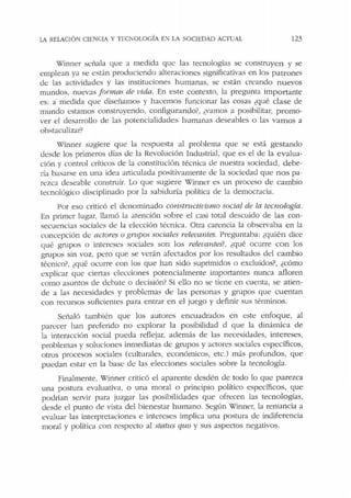 LA RELACIÓN CIENCIA Y TECNOLOGÍA E:' LA SOCJEDAD ACTUAL 123
Winner s<:ñala que a medida qu<: las tecnologías se construyen y se
emplean ya se están produciendo alteraciones significativas en los patrones
d<: las actividades y las instituciones humanas, se están creando nuevos
mundos, nuev:.is formas de vida. En este contexto, la pregunta importante
es: a medida que diseñamos y hacemos funcionar las cosas ¿qué clase de
mundo estamos construyendo, configurando?, ¿vamos a posibilitar, promo-
ver el desarrollo de las potencialidades humanas deseables o las vamos a
obstaculizar?
Winner sugiere que la respuesta al problema que se está gestando
desde los primeros días de la Revolución Industrial, que es el de la evalua-
ción y control críticos de la constitución técnica ele nuestra sociedad, debe-
ría basarse en una idea articulada positivamente de la sociedad que nos pa-
n.:zca deseable constniir. Lo que sugiere Winner es un proceso de cambio
tecnológico disciplinado por la sabiduría política de la democracia.
Por eso criticó el denominado constructivismo social de la tecnología.
En primer lugar, llamó la atención sobre el casi total descuido de las con-
secuencias sociales de la elección técnica. Otra carencia la observaba en la
concepción de actores o grupos sociales relevantes. Preguntaba: ¿quién dice
qué gnipos o intereses sociales son los relevantes?, ¿qué ocurre con los
grupos sin voz, pero que se verán afectados por los resultados del cambio
técnico?, ¿qué ocurre con los que han sido suprimidos o excluidos?, ¿cómo
explicar que ciertas elecciones potencialmente importantes nunca afloren
como asuntos de dehate o decisión? Si ello no se tiene en cuenta, se atien-
de a las necesidades y problemas de las personas y grupos que cuentan
con recursos suficientes para entrar en el juego y definir sus términos.
Señaló también que los autores encuadrados en este enfoque, al
parecer han preferido no explorar la posibilidad d que la dinámica de
la interacción social pueda reflejar, además de las necesidades, intereses,
problemas y soluciones inmediatas de grnpos y actores sociales específicos,
otros procesos sociales (culturales, económicos, ecc.) más profundos, que
puedan estar en la base de las elecciones sociales sobre la tecnología.
Finalmente, Winner cricicó el aparente desdén de todo lo que parezca
una postura evaluativa, o una moral o principio político específicos, que
podrían se1vir para juzgar las posibilidades que ofrecen las tecnologías,
desde el punto de vista del bienestar humano. Según Winner, la renuncia a
evaluar las interpretaciones e intereses implica una postura de indiferencia
moral y política con respecto al status qua y sus aspectos negativos.
 