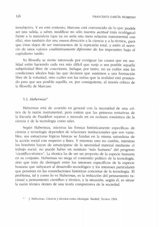 126 FRANCISCO GARCÍA MORENO
tersuhjctiva. Y en este contexto, Marcuse está convencido de lo que podría
ser una salida, a saber, modificar no sólo nuestra actitud (más ecológica)
frente a Ja naturaleza (que ya no sería una mera relación insuumental con
ella), sino también dar una nueva dirección a la ciencia y a la técnica, para
que éstas dejen de ser instrnmentos de la represión total, y estén al servi-
cio de unos v:.1lores cualitativamente diferentes de los imperantes bajo el
capitalismo tardío.
Su filosofía se siente interesada por averiguar las causas que en rea-
lidad están haciendo cada vez más difícil que surja o sea posible aquella
subjetividad libre de coacciones. Indagar, por tanto, no ya cuáles son las
condiciones ideales bajo las que decimos que asistimos a una formación
libre de la voluntad, sino cuáles son las trabas que Ja realidad está ponien-
do para que sea posible aquélla, es, por consiguiente, el interés crítico de
la filosofía de Marcuse.
5.3. Hahennas11
Habermas está de acuerdo en general con la necesidad de una crí-
tica de la razón instmmental, pero estima que las primeras tentativas de
la Escuela de Frankfu1t rayaron a menudo en un rechazo romántico de la
ciencia y de la tecnología como 1ales.
Según Habermas, mientras las formas históricamente específicas de
ciencia y tecnología dependen de relaciones institucionales que son varia-
bles, sus estructuras lógicas básicas se fundan en la misma naturaleza de
Ja acción social con respecto a fines. Y mientras esto no cambie, mientras
los hombres hayan de emanciparse de Ja necesidad material mediante el
trabajo social, no puede haber un sustituto "más humano" del progreso
"científico-técnico". La récnica ha de ser un proyecto de la especie humana
en su conjunto. Habermas no niega el contenido político de la tecnología,
sino que trata de distinguir entre los intereses específicos de la especie
humana que subyacen al desarrollo tecnológico y los intereses particulares
que penetran en las constelaciones históricas concretas de la tecnología. El
problema, tal y como lo ve Habermas, es la reducción del pensamiento ra-
cional a pensamiento científico y técnico, y la situación, según él, es situar
la razón técnica dentro de una teoría comprensiva de la sociedad.
11
J. lfabc.:rmas. Ciencía y técnica como ideo/0111a. Madrid, Ternos 1994.
 
