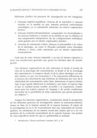 LA RELACIÓN CIE:-.JCIA Y TEClOLOGÍA EN LA SOCIEDAD ACfUAl. 127
Habermas clasifica los procesos de investigación en tres categorías:
l. Ciencias empírico-analíticas: ciencias de Ja naturaleza y ciencias
sociales en Ja medida en que intentan producir conocimiento
nomológico; en su orientación interviene un interés cognoscitivo
técnico.
2. Ciencias hislórico-bermenéuticas: comprenden las humanidades y
las ciencias históricas y sociales en la medida en que su objetivo es
una comprensión interpretativa de las configuraciones simbólicas;
están guiadas por un interés cognoscitivo práctico.
3. Ciencias de orientación crítica: abarcan el psicoanálisis y la crítica
de la ideología, así como la filosofía entendida como disciplina
rdlcxiva y crítica: están orientadas por un interés cognoscitivo
emancipatorio.
Cada una de estas ciencias responde a un tipo de interés cognitivo, y
éstos son orientaciones generales que guían los distintos tipos de investi-
gación:
..Los intereses cognoscitivos no son relevantes ni desde el punto de
vista de la psicología del conocimiento, ni desde el de la sociología
del conocimiento, ni tampoco desde el de la crítica ideológica en sen-
tido estricto; ya que son invariantes l...] 1o representan influencias en
d proceso dt: conocimiento que hubieran de eliminarse por mor de la
objetividad del conocimiento; antes bien, determinan el aspecto básico
bajo el que puede objetivarse la realidad y, por tanto, el aspecto bajo
d que Ja realidad puede resultar accesible a la experiencia. Consti-
tuyen para los sujetos capaces de lenguaje y de acción condiciones
necesarias de la posibilidad ele toda experiencia que pueda pretender
ser objetiva.,1
i.
Aunque los intereses cognoscitivos, considerados desde la perspectiva
de los diferentes procesos de investigación, tienen un statustrascendental,
tienen su base en la historia natural de la especie humana. El sujeto de
la investigación no es el Yo trascendental sino una comunidad de investi-
gadores, un subsistema de un sistema social más amplio que es a su vez
producto de la evolución sociocultural de la especie humana. Los puntos
de vista específicos desde los que es aprehendida la realidad:
11 Intrcxlucdón ~ Theorie 11nd Praxis, Francfon, 1971, p. 16
 