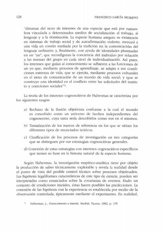 128 FRANCISCO GARCfA MORENO
"dimanan del nexo de intereses de una especie que está por natura-
leza vinculada a determinados medios de socialización: al trabajo, al
lenguaje y a la dominación. La especie humana asegura su existencia
en sistemas de trabajo social y de autoafirmación violenta; merced a
una vida en común mediada por la tradición en la comunicación del
lenguaje ordinario; y, finalmente, con ayuda de identidades plasmadas
en un "yo", que n:configuran la conciencia del individuo por relación
a las normas del grupo en cada nivel ele individualización. Así pues,
los intereses que guían al conocimiento se adhieren a las funciones de
un yo que, mediante procesos de aprendizaje, se adapta a sus condi-
ciones externas de vida; que se ejercita, mediante procesos culturales
en el nexo de comunicación ele un mundo de vida social; y que se
construye una identidad en el conflicto entre las solicitudes del instin-
to y coerciones sociales"u.
Ll teoría de los intereses cognoscitivos de Habermas se caracteriza por
los siguientes rasgos:
a) Rechazo de la ilusión objetivista conforme a la cual el mundo
es concebido como un universo de hechos independientes del
cognoscente, cuya tarea sería describirlos como son en sí mL<;mos.
h) Tematización de los marcos de referencia en los que se sitúan los
diferentes tipos de enunciados teóricos.
c) Clasificación de los procesos de investigación en tres categorías
que se distinguen por sus estrategias cognoscitivas generales.
d) Conexión de estas estrategias con intereses cognoscitivos específicos
que tienen su base en la historia natural de la especie humana.
Según Habermas, la investigación empírico-analítica tiene por objeto
la producción de saber técnicamente explotable y revela la realidad desde
el punto de vista del posible control técnico sobre procesos objetivados.
Lis hipótesis legaliformes características de este tipo de ciencia, pueden ser
interpretadas como enunciados sobre la covarianza de eventos. Dado un
conjunto de condiciones iniciales, éstas hacen posibles las predicciones. La
conexión de las hipótesis con la experiencia es establecida por medio de la
observación controlada, típicamente mediante el experimento. En realidad,
Habermas. J., Co11ocimiento e imerés, Madrid, Taurus. 1992, p. 176.
 