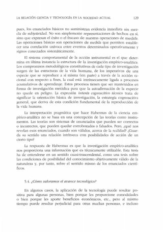 LA RELAClÓN CIENCIA Y TECNOLOGÍA EN LA SOCIEDAD ACJ'UAL 129
pues, los enunciados básicos no suministran evidencia inmediata sin mez-
cla de subjetividad. No son simplemente representaciones de hechos en sí,
sino que expresan el éxito o el fracaso de nuestras operaciones de medida.
Las operaciones básicas son operaciones de medida que permiten estable-
cer una correlación unívoca entre eventos determinados operativamente y
signos conectados sistt:máricamente.
El sistema comportamental de la acción instrumental es el que deter-
mina en última instancia la estrnctura de la investigación empírico-analítica.
Los compromisos metodológicos constitutivos de cada tipo ele investigación
surgen ele las estrncturas de la vida humana, de los imperativos de una
especie que se reproduce a sí misma (en parte) a través de la acción ra-
cional con respecto a fines, la cual está intrínsecamente ligada a procesos
acumulativos de aprendizaje. Estos procesos tienen que ser mantenidos en
forma de investigación metódica para que la autoafirmación dt: la especie
no quede en peligro. La expresión interés cognoscitivo técnico trata de
significar la orientación básica de investigación, la estrategia cognoscitiva
general, que deriva de esta condición fundamental de la reproducción de
la vida humana.
La interpretación pragmática que hace Habermas de la ciencia em-
pírico-analítica no se basa en una concepción de las teorías como instru-
mentos. Las teorías son sistemas de enunciados que pueden ser correctos
o incorrectos, que pueden quedar corroborados o falsados. Pero, ¿qué nos
revelan esos enunciados, cuando son válidos, acerca de la realidad? ¿Guar-
da su sentido una relación intrínseca con posibilidadt:s de acción de un
cieno tipo?
La respuesta de Habt:rmas es que la investigación empírico-analítica
nos proporciona una información que es técnicamente utilizable. Esta tesis
ha de entenderse en un sentido cuasi-trascendental, como una tesis sobre
las condiciones de posibilidad del conocimiento objetivamente válido de la
naturaleza y, por tanto, sobre el sentido mismo de los enunciados cientí-
ficos.
5.fi. ¿Cómo valoramos el ava11ce tecnológico?
En algunos casos, la aplicación de la tecnologí:i puede resultar po-
sitiva para algunas personas, bien porque les proporcione comodidades
o bien porque les ap01te beneficios económicos, etc., pero al mismo
tiempo puede resultar perjudicial para otras muchas personas, e incluso
 