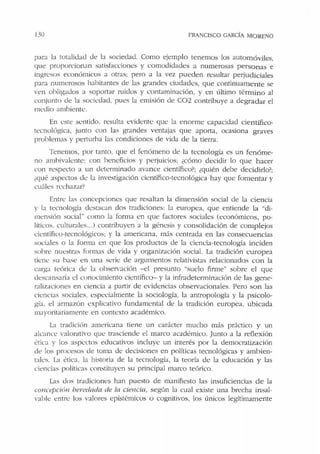 130 FRANCISCO GARCÍA MORENO
par~t la rotali<.bd dt: 1:.t sociedad. Como ejemplo tenemos los automóviles,
que proporcionan satisfacciones y comodidades a numerosas personas e
ingresos económicos a otras; pero a la vez pueden resultar petiudiciales
para numerosos habitantes de las grandes ciudadt:s, que continuamente se
'en obligados a soportar ruidos y contaminación, y en último término al
conjunto dt: la sociedad, pues la emisión de C02 contribuye a degradar el
medio ambiente.
En cste scntido, resulta evidente que la enorme capacidad científico-
tecnológica, junto con las grandes ventajas que aporta, ocasiona graves
problemas y perturba las condiciones de vida de la tierra.
Tenemos, por tanto, que el fenómeno de la tecnología es un fenóme-
no ambivalente: con beneficios y perjuicios; ¿cómo decidir lo que hacer
con respecto a un determinado avance científico?; ¿quién debe decidirlo?;
¿qué aspectos dc la investigación científico-tecnológica hay que fomentar y
cuáles rcchazar1
Entn: las concepciones qut: resaltan la dimensión social de la ciencia
y la tecnología ck:stacan dos tradiciones: la europea, que entiende la "di-
mensión social" como la forma en que factores sociales (económicos, po-
líticos. culturales...) contribuyen a la gérn:sis y consolidación ele complejos
científico-tecnológicos; y la americana, más centrada en las consecuencias
sociales o la forma en que los productos ele la ciencia-tecnología inciden
sobre nuestras formas de vida y organización social. La tradición europea
tiene su base en una serie ele argumentos relativistas relacionados con la
carga teórica de b observación -el presunto "sudo firme·· sobre el que
descansaría cJ conocimiento científico- y la infradeterminación de las gene-
ralizaciones en ciencia a partir ele evidencias observacionales. Pero son las
ciencias sociales, especialmente la sociología, la antropología y la psicolo-
gía. el armazón explicativo fundamental ele la tradición europea, ubicada
mayoritariamente en contexto académico.
La tradición americana tiene un carácter mucho más práctico y un
akance valorativo qu1: trasciende el marco académico. Junto a la reflexión
0tica y los aspectos educativos incluye un interés por la democratización
de los procesos de toma de decisiones en políticas tecnológicas y ambien-
tales. La ética, la historia de la tecnología, la teoría de la educación y las
ciencias políticas constituyen su principal marco teórico.
Las <los tradiciones han puesto ele manifiesto las insuficiencias de la
concepcióu heredada de la ciencia, según la cual existe una brecha insal-
vable entrc los valores epistémicos o cognitivos, los únicos legítimamente
 