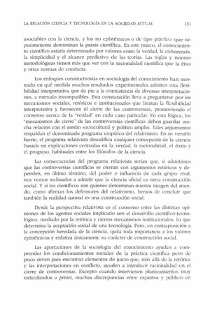LA REl.ACIÓN CIENCIA y TECNOLOGÍA EN LA SOCIEDAD Ac1·cAL 131
asociables con la ciencia, y los no epístémicos o <le tipo práctico que su-
puestamente determinan la praxis científica. En este marco, el conocimien-
to científico estaría <leterminado por valores como la vcrdad, la coherencia,
la simplicida<l y el alcance predictivo de las teorías. Las rcglas y normas
metodológicas tienen más que ver con la racionalidad científica que Ja ética
y otras normas de conducta.
Los enfoques constructivistas en sociología del conocimiento han mos-
trado en qué medida muchos resultados experimentales admiten una flexi-
bilida<l interpretativa que da pie a la coexistencia <le diversas interpretacio-
nes, a menudo incompatibles. Esta constatación lleva a preguntarse por los
mecanismos sociales, retóricos e institucionales que limitan la flcxibili<lacl
interpretativa y favorecen el cierre de las controversias, promoviendo el
consenso acerca de la "verdad" en cada caso particular. En esta lógica, los
"mecanismos de cierre" de las controversias científicas deben guardar mu-
cha relación con el medio sociocultural y político amplio. Tales argumentos
respaldan el denominado programa empírico del relativismo. En su versión
fuerte, el programa relativista descalifica cualquier concepción de la ciencia
basada en explicaciones centradas en la verdad. la r;.icionalidad, el éxito y
el progreso, habituales entre los filósofos de la ciencia.
Las consecuencias del programa relativista serían que, si admitimos
que las controversias científicas se cierran con argumentos retóricos y de-
penden, en último término, del poder e influencia de cada gmpo rival,
nos vemos indinados a admitir que la ciencia oficial cs mera construcción
social. Y si los científicos son quienes determinan nuestra imagen dcl mun-
do, como afirman los defensores del relativismo, hemos de concluir que
también la realidad natural es una construcción social.
Desde la perspectiva relativista es el consenso entre las distintas opi-
niones de los agentes sociales implicado sen el desarrollo cientifico-tecno-
lógico, mediado por la retórica y cienos mecanismos institucionales, lo que
determina la aceptación social de una tecnología. Pero, cn contraposición a
la concepción heredada de la ciencia, quita toda importancia a los valores
epistémicos y enfatiza únicamente su carácter de constmcción social.
Las aportaciones de la sociología del conocimiento ayudan a com-
prender los condicionamientos sociales de la práctica científica pcro de
poco sirven para encontrar elementos de juicio que, más allá de la retórica
y las interpretaciones en conflicto, ayuden a introducir racionalidad en el
cierre de controversias. Excepto cuando intervienen planteamientos muy
radicalizados a priori, muchas discrepancias entre cxpe1tos y público en
 