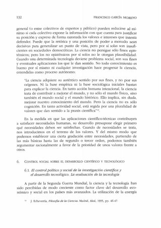 132 FRANCISCO GARCÍA MORENO
general (o entre colectivos de expertos y público) pueden reducirse al mí-
nimo si cada colectivo expone la información con que cuenta para justificar
su posición y expresa de forma razonada los valores e intereses que intenta
defender. Puede que la retórica y una posición de poder a menudo sean
decisivas para generalizar un punto de vista, pero por sí solas son insufi-
cientes en sociedades democráticas. La ciencia no persigue sólo fines epis-
témicos; pero los no epistémicos por sí solos no le otorgan plausibilidad.
Cuando una determinada tecnología deviene problema social, son sus fines
y eventuales aplicaciones los que le dan sentido. No todo conocimiento es
bueno por sí mismo ni cualquier investigación hace progresar la ciencia,
entendidas como proceso autónomo:
"La ciencia adquiere su auténtico sentido por sus fines, y no por sus
orígenes. Ni la base empírica ni la base sociológica iniciales bastan
para explicar la ciencia. En tanto acción humana intencional, la ciencia
trata de contribuir a mejorar el mundo, y no sólo el mundo físico, sino
también el mundo social y el mundo histórico. Ello implica, sin duda,
mejorar nuestro conocimiento del mundo. Pero la ciencia no es sólo
cognición. En tanto actividad social, está regida por una pluralidad de
valores que dan sentido a la praxis científica"14
•
En la medida en que las aplicaciones científico-técnicas contribuyen
a satisfacer necesidades humanas, su desarrollo presupone elegir primero
qué necesidades deben ser satisfechas. Cuando de necesidades se trata,
nos introducimos en el terreno de los valores. Y del mismo modo que
podemos establecer una cierta gradación entre necesidades, partiendo de
las más básicas hasta las de segundo o tercer orden, podemos también
argumentar racionalmente a favor de la prioridad de unos valores frente a
otros.
6. CONTROL SOCIAL SOBRE EL DESARROLLO CIENTlFICO Y TECNOLÓGICO
6.1. El control político y social de la i11vestigació11 cienti.fica y
el desarrollo tecnológico. La evaluación de la tecnología
A partir de la Segunda Guerra Mundial, la ciencia y la tecnología han
sido percibidas de modo creciente como factor clave del desarrollo eco-
nómico y social en los países más avanzados. La utilización de la energía
.. J. Echeverría, Filos(!fta de la Ciencia. Madrid, Akal, 1995, pp. 46-47.
 