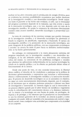 LA RELACIÓN CIENCIA Y TECNOLOGÍA EN IA SOCIEDAD AC!1JAL 133
nuclear en los años cincuenta para la producción de energía eléctrica p uso
en evidencia las enormes posibilidades económicas que podían derivarse
de Ja investigación científica y sus desarrollos tecnológicos. Desde enton-
ces hasta el presente se ha hecho más evidente, si cabe, que la intensidad
del progreso económico depende de la industria, que ésta avanza a través
de la innovación tecnológica, que, a su vez, depende cada vez más de la
investigación científica. Se acepta la existencia de relaciones directam ente
causales entre avance científico, desarrollo tecnológico y prosperidad eco-
nómica.
La toma de conciencia de las enormes ventajas que pueden derivarse
de la investigación científica y el desarrollo tecnológico ha planteado al
Estado la exigencia de planificarla, organizarla y financiarla. El apoyo ala
investigación científica y la promoción de la innovación tecnológica son
pa11e integrante de las políticas públicas, con sus componentes económicos
y sociales. La ciencia ha dado el paso hacia su definitiva institucionaliza-
ción: se ha hecho gubernamental.
Sin embargo, en contraposición a Ja visión plenamente optimista del
progreso impulsado por la investigación científica y sus desarrollos tec-
nológicos, se ha ido abriendo camino, muy lentamente, una valoración
crítica del mismo. La conciencia de los problemas ecológicos y sociales
que plantean las aplicaciones indiscriminadas de las nuevas tecnologías ha
calado en la opinión pública y se ha abierto un profundo debate sobre el
funcionamiento de la ciencia.
Desde este punto de vista, en una sociedad democrática, la libertad
plena conlleva el derecho de los ciudadanos a participar en la política de
decisiones gubernamentales y corporativas que autorizan y subvencionan,
directa o indirectamente, la investigación científica y la innovación tecnoló-
gica. El proceso de desarrollo tecnológico no es ni automático ni objetivo;
no sigue un curso necesariamente determinado; depende, por el contrario,
de las decisiones que se adopten; podemos promover o detener una línea
de investigación e innovación. La creencia según la cual la innovación es
un proceso objetivo guiado por el saber técnico de científicos e ingenieros
oculta Ja subordinación del conocimiento técnico a la dinámica institucio-
nal. La ciencia y la tecnología son una fuente de poder, de privilegios, de
riqueza y de prestigio, y Jos intereses que la promueven no necesariamen-
te son Jos intereses generales de la sociedad. La cíencia es poder, y como
cualquier otro poder, debe ser sometida a los mecanismos de controly regu-
lación social, como cualquier otra actividad que compromete a la sociedad
en su conjunto.
 
