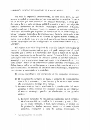LA RELACIÓN CIE:--:CIA Y TECNOLOGÍA EN LA SOCIEDAD ACTUAL 107
Por todo lo expresado anteriormente, no cabe duda, pues, de que
nuestra sociedad se caracteriza por ser una sociedad tecnológica. Vivimos
en un mundo que tiene necesidad de producir tecnología, y dicha pro-
ducción se lleva a cabo mediante múltiples medios, a saber: investigación
científica, inversiones en desarrollo tecnológico, producción industrial,
capital económico y humano y aprovechamiento de recursos naturales y
artificiales. Sin olvidar por supuesto las actividades de las instituciones pú-
blicas y privadas dedicadas a la investigación y hasta la propia educación
escolar. Todos estos medios se encuentran de alguna manera interrelacio-
nados entre sí, dando lugar a lo que podríamos llamar sistema tecnológico.
Sistema tecnológico que está configurando no sólo nuestro mundo, sino EL
MUND01
•
Nos vemos pues en la obligación de tener que definir y caracterizar el
sistema tecnológico contemporáneo para así, poder comprender el papel
relevante que la ciencia y la tecnología han tenido y tienen en la caracte-
rización y conformación de la sociedad actual. Podemos definir un sistema
tecnológico como un conjunto de unidades activas de carácter científico y
tecnológico que se encuentran interrelacionadas entre sí dentro de un con-
texto común (dentro de un determinado ámbito científico-tecnológico ). En
dicho sistema todos los medios poseen la característica común de e ncon-
trarse orientados a la finalidad de producir nuevas tecnologías, mejorar las
ya existentes y transmicirlas a la sociedad.
El sistema tecnológico está compuesto de los siguientes elementos:
1) El conocímierzto científico, es decir, el conjunto de conocimientos
acerca de la naturaleza, el ser humano y la sociedad que hemos
ido acumulando a lo largo de la historia.
2) Recursos técnicos. Son el resultado de la combinación del saber
científico y otros recursos. Los recursos técnicos de que dispone
el sistema tecnológico pueden ser clasificados en dos grandes
grupos:
A) Recursos materiales. Se encuentran constituidos por el conjunto
de elementos físicos extraídos de la naturaleza y que, o bien,
en su estado primario, o bien, transformados, se utilizan en
la producción. Dichos recursos, junto con el conocimiento
científico, configuran la base del sistema tecnológico, ya
Las mayúsculas no son casuales.
 