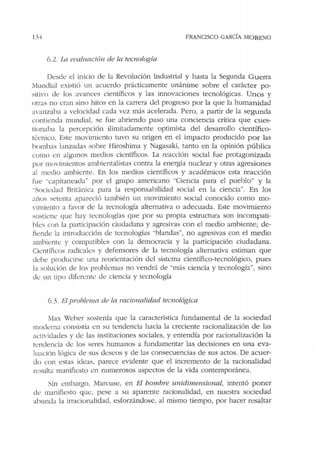 l}I FRANCISCO GARCÍA MORENO
6.2. !.a el'alttación de la tec110/ogía
Desde el inicio de Ja Revolución Industrial y hasta la Segunda Guerra
Mundial existió un acuerdo prácticamente unánime sobre el carácter po-
sitivo de los avances científicos y las innovaciones tecnológicas. Unos y
otras no eran sino hitos en Ja carrera del progreso por la que la humanidad
avanzaha a velocidad cada vez más acelerada. Pero, a pa1tir de la segunda
contienda mundial, se fue abriendo paso una conciencia crítica que cues-
tionaba la percepción ilimitadamente optimista del desarrollo científico-
técnico. Este movimiento tuvo su origen en el impacto producido por las
bombas lanzadas sobre Hiroshima y Nagasaki, tanto en la opinión pública
como en algunos medios científicos. La reacción social fue protagonizada
por movimientos ambientalistas contra la energía nuclear y otras agresiones
al medio ambiente. En los medios científicos y académicos esta reacción
fue "capitaneada" por el grupo americano "Ciencia para el pueblo" y la
"Socil:dad Brit(mica para la responsabilidad social en la ciencia". En los
años setenta apart:ció también un movimiento social conocido como mo-
,·imiento a favor de la tecnología alternativa o adecuada. Este movimiento
sostiene que hay tecnologías que por su propia estmctura son incompati-
bles con la participación ciudadana y agresivas con el medio ambiente; de-
fiende la introducción de tecnologías ·•blandas", no agresivas con el medio
ambiente y compatibles con la democracia y la participación ciudadana.
Científicos radicales y defensores de la tecnología alternativa estiman que
debe producirse una reorientación del sistema científico-tecnológico, pues
la solución de los problemas no vendrá de ..más ciencia y tecnología", sino
de un tipo diferent<.: e.le ciencia y tecnología
6.3. El problema de fa racionalidad tecnológica
Max Weber sostenía que Ja característica fundamental de la sociedad
moderna consistía en su tendencia hacb la creciente racionalización de las
acti,·idacles y de las instiniciones sociales, y entendía por racionalización la
tendencia d<.: los seres humanos a fundamentar las decisiones en una eva-
luación lógica de sus deseos y de las consecuencias de sus actos. De acuer-
do con estas ideas, parece evidente que el incremento de la racionalidad
resulta manifiesto en numerosos aspectos de la vida contemporánea.
Sin embargo, Marcuse, en El bomhre unidimensional, intentó poner
de manifiesto que, pese a su aparente racionalidad, en nuestra sociedad
abunda la irracionalidad, esforzándose, al mismo tiempo, por hacer resaltar
 