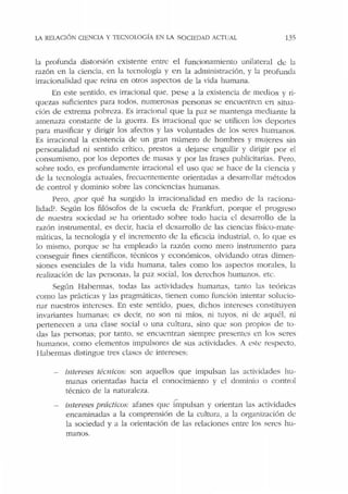LA RELACIÓN C!ENCCA Y TEC!'IOLOGÍA EN LA SOCIEDAD ACIUAL 135
la profunda distorsión existeore entre el funcionamiento unilateral de la
razón en la ciencia, en la tecnologb y en la administración, y b profunda
irracionalidad que: reina en otros aspectos de Ja vida humana.
En este sentido. es irracional que, pese a Ja existt:ncia de medios y ri-
quezas suficientes para todos. numerosas personas se encuentren en situa-
ción de extrema pobreza. Es irracional que la paz se maorenga mediante Ja
amenaza constante ele la guerra. Es irracional que se utilicen los deportes
para masificar y dirigir los afectos y las voluntades de los seres humanos.
Es irracional la existencia de un gran número de hombres y mujeres sin
personalidad ni sentido crítico, prestos a dejarse engullir y dirigir por el
consumismo, por los deportes de masas y por las frasc:s publicitarias. Pero,
sobre todo. t:s profundamente irracional el uso que se hace de la ciencia y
de Ja tecnología actuales, frecucntemente orientadas a desarrollar métodos
de control y dominio sobre las conciencias humanas.
Pero, ¿por qué ha surgido la irracionalidad en medio de la raciona-
lidad?. Según los filósofos de la escuela ele Frankfurt, porque el progreso
de nuestra sociedad sc ha orientado sobre tocio hacia c:l desarrollo de la
razón instrumental, es dt:cir, hacia el desaITollo de las ciencias fbico-mate-
máricas, la tecnología y el incremento ele la eficacia industrial. o. lo que es
lo mismo, porque se ha empleado la razón como mero instrnmento para
conseguir fines científicos, tfrnicos y económicos, olvidando ocras dimen-
siones esenciales de la vida humana, tales como los aspectos morales, la
realización de las personas, la paz social, los derechos humanos. etc.
Según Habermas, todas las actividades humanas, tanto las teóricas
como las prácticas y las pragmáticas, tienen como función intentar solucio-
nar nuestros intereses. En este sentido, pues, dichos intereses constituyen
invariantes humanas: es decir, no son ni míos, ni cuyos, ni <le aquél, ni
penenecen a una clase social o una cultura, sino que son propios de to-
das las personas; por tanto, se en<.:uentran siempre: presentcs en los seres
humanos, como elementos impulsores de sus actividades. A esw respecto,
Habermas distingue tres dases de intereses:
intereses téc11iws: son aquellos que impulsan las actividades hu-
manas orientadas hacia el conocimiento y el dominio o control
técnico de la naturaleza.
intereses prácticos: afanes qut.' Íinpulsan y orientan las actividades
encaminadas a la comprensión de la cultura, a la organización dc
la sociedad y a la orientación de las relaciones entre los seres hu-
manos.
 