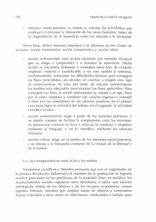 1:36 FRANCISCO GARCÍA MORENO
intereses emancipatorios: su misión es orientar las actividades que
conducen a procurar la liberación de los seres humanos, tanto de
su dependencia <lt: la naturaleza como en relación a la socie dad.
Ahora bien, dichos intereses impulsan y se plasman en tres clases de
acciones: acción instrumental, acción comunicativa y acción crítica.
accíón instrume11tal: toda acción orientada por intereses técnicos
que se dirige a comprender y a dominar la naturaleza. Dicha
acción se encuentra destinada a conseguir unos fines de carácter
empírico. material y cuantificable, y en este sentido le interesa,
exclusivamente, solucionar las dificultades técnicas para conseguir
los fines pretendidos, sin atender, en cambio, a ningún otro tipo
<le consecuencias. Se trata. por tanto, de calcular racionalmente
los medios m:.ís adec:uados para alcanzar los fines apetecidos. Para
conseguir sus fines, la acción instrumental se orienta o se rige, bien
por el saber empírico y cotidiano (de carácter ingenuo y natural)
o bien por las enseñanzas <le las ciencias positivas; en el primer
caso tiene lugar la actividad del trabajo, en el segundo, la actividad
científico-t~cnica.
acción co111imicati11a: surge a partir de los intereses pr:.ícticos, y
su misión consiste en facilitar la comprensión entre las personas.
Su plasmación concreta se lleva a cabo en lo cotidiano y empírico
mediante el lenguaje, y en lo científico, mediante las ciencias
humanas.
acción crítica: surge en el ámbito de los intereses emancipatorios,
y se orienta a la búsqueda constante de la verdad, de la libertad y
de la justicia.
6.4. La correspo11dencia entre elfin y los medios
Numerosos científicos y filósofos pensaron que con el surgimiento de
la primera Revolución Industrial y el aumento de la producción se lograría
resolver gran parte de los problemas de la sociedad. Pero, en realidad, los
acontecimientos sociales siguieron otros derroteros; a saber: una minoría
rrivilegiada, dueña de las fábricas y de los recursos económicos, amasó
ingentes fortunas, mientras que amplias masas de obreros y campesinos
fueron reducidos a mera mano de obra barata, condenados a trabajar para
 