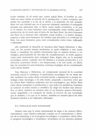 LA RELACIÓN C!EiCI/ Y TEOIOL.OGÍA EN LA SOCIEDAD ACTUAL 137
poder subsistir, de tal modo que, como señaló Marx, el hombre se con-
virtió en mero medio al servicio ele la producción, y como cualquier otro
medio fue sometido a la ley de la oferta y la demanda. En este sentido,
Marx vio con claridad que en el proceso industrial capitalista el trabajador
devenía una mercancía más, es decir, mero medio económico, u lo que
es lo mismo, los seres humanos eran considerados como medios para la
producción: de tal modo que el reino de los fines (Kant: los seres humanos
son fines en sí mismos) eran utilizados como medios, y al mismo tiempo,
respecto a tales seres humanos. los medios eran elevados a la condición de
fines. Los st:res humanos, pues, eran considerados como cosas, rei:ficados
o alienados.
¿Ha cambiado la situación en nuestros días? Según Habermas y Mar-
cuse, no. En nuestro tiempo predomina la razón subjetiva, y esta razón
tiende a considerar los medios únicamente bajo su aspecto técnico y es-
tratégico, prescindiendo de otro tipo de consideraciones. La razón aparece
como mero instnunento para conseguir fines. Según esto, en la sociedad
tecnológica actual, cualquier otro fin distinto a la propia producción y a la
eficiencia económica tiende a ser despreciado, y de este modo, t:n dicho
tipo de sociedad los seres humanos corremos elpeligro de ser considerados
como meros medios.
Para Marcuse y Habermas, un componente esencial de la sociedad
avanzada actual lo constituye el predominio tecnológico de Jos mass me-
dia, mediante los cuales dicha sociedad tiende a imponernos la propia tec-
nología como ideología, y de este modo, propende a hacernos creer que
los únicos fines objetivos existentes son los tecnológicos, que dichos fines
están claros (aumentar la producción) y que todos los problemas humanos
se reducen al orden técnico y científico de elegir los medios más adecua-
dos; es decir, también en nuestros días el ser humano aparece frecuente-
mente degradado a la categoría de medio al servicio de una tecnología
que le domina, o lo que es lo mismo, también en nuestra época los seres
bumanos tienden a ser reificados, alienados.
6.5. Crítica de la razón instmmental
Hemos visto que la razón instrumental da lugar a las ciencias físico-
matemáticas, cuyo objetivo principal consiste en el conocimiento y domi-
nio de la naturaleza y en el progreso tecnológico y económico. Ahora bien,
el progreso tecnológico y económico, sirviéndose de los enormes poderes
 