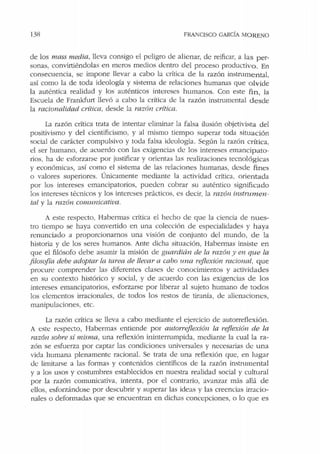 138 FRANCISCO GARCÍA MORENO
de los mass media, lleva consigo el peligro ele alienar, de reificar, a las per-
sonas, convirtiéndolas en meros medios denu·o del proceso productivo. En
consecuencia, se impone llevar a cabo la crílica de la razón instrumental,
así como la de roda ideología y sistema de relaciones humanas que o lvide
la auténtica realidad y los auténticos intereses humanos. Con este fin, la
Escuela de Frankfurt llevó a cabo la crítica de la razón instrnmental desde
la racionalidad critica, desde la razón crítica.
La razón crítica trata de intentar eliminar la falsa ilusión ohjetivisra del
positivismo y del cientificismo, y al mismo tiempo superar toda situación
social de carácter compulsivo y toda falsa ideología. Según la razón crítica,
el ser humano, de acuerdo con las exigencias de los intereses emancipato-
rios. ha de esforzarse por justificar y alientas las realizaciones tecnológicas
y económicas, así como el sistema de las relaciones humanas, desde fines
o valores superiores. Únicamente mediante la actividad crítica, orientada
por los intereses emancipatorios, pueden cobrar su auténtico significado
Jos intereses técnicos y los intereses prácticos, es decir, la razón instrumen-
tal y Ja razón comunicativa.
A este respecto, Habermas critica el hecho de que la ciencia de nues-
tro tiempo se haya convertido en una colección de especialidades y haya
renunciado a proporcionarnos una visión de conjunto del mundo, de la
historia y de los seres humanos. Ante dicha situación, Habermas insiste en
que el filósofo debe asumir la misión de guardián de la razón y en que la
.filosofía debe adoptar la tarea de llevar a cabo una reflexión racional, que
procure comprender las diferentes clases de conocimientos y actividades
en su contexto histórico y social, y de acuerdo con las exigencias de los
intereses emancipatorios, esforzarse por liberar al sujeto humano ele todos
los elementos irracionales, de todos los restos ele tiranía, de alienaciones,
manipulaciones, etc.
La razón crítica se lleva a cabo mediante el ejercicio de autorreflexión.
A este respecto, Habermas entiende por autorreflexión la i-ejlexión de la
razón sobre sí misma, una reflexión ininterrumpida, mediante la cual la ra-
zón se esfuerza por captar las condiciones universales y necesarias de una
vida humana plenamente racional. Se trata de una reflexión que, en lugar
de limitarse a las formas y contenidos científicos de la razón instrumental
y a los usos y costumbres establecidos en nuestra realidad social y cultural
por la razón comunicativa, intenta, por el contrario, avanzar más allá de
ellos, esforzándose por descubrir y superar las ideas y las creencias irracio-
nales o deformadas que se encuentran en dichas concepciones, o lo que es
 