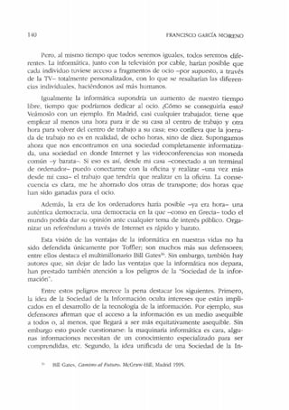 140 FRANCISCO GARCiA MORENO
Pero, al mismo tiempo que todos seremos iguales, todos seremos dife-
rentes. La informática, junto con la televisión por cable, harían posible que
cada individuo tuviese acceso a fragmentos de ocio - por supuesto, a través
de la TV- totalmente personalizados, con lo que se resaltarían las diferen-
cias individuales, haciéndonos así más humanos.
Igualmente la informática supondría un aumento de nuesu·o tiempo
libre, tiempo que podríamos dedicar al ocio. ¿Cómo se conseguiría esto?
Veámoslo con un ejemplo. En Madrid, casi cualquier trabajador, tiene que
emplear al menos una hora para ir de su casa al centro de trabajo y otra
hora para volver del centro de trabajo a su casa; eso conlleva que la jo rna-
da de trabajo no es en realidad, de ocho horas, sino de diez. Supongamos
ahora que nos encontramos en una sociedad completamente informatiza-
da, una sociedad en donde Internet y las videoconferencias son moneda
común -y barata-. Si eso es así, desdt: mi casa --conectado a un terminal
de ordenador- puedo conectarme con la oficina y realizar -una vez más
desde mi casa- el trabajo que tendría que realizar en la oficina. La conse-
cuencia es clara, me he ahorrado dos otras de transporte; dos horas que
han sido ganadas para el ocio.
Además, la era de los ordenadores haría posible -ya era hora- una
auténtica democracia. una democracia en la que --como en Grecia- todo el
mundo podría dar su opinión ante cualquier tema de interés público. Orga-
nizar un referéndum a través de lnt<::rnet es rápido y barato.
Esta visión de las ventajas de la informática en nuestras vidas no ha
sido defendida únicamente por Toffler; son muchos más sus defensores;
entre ellos destaca el multimillonario Bill Gates1
". Sin embargo, tambi<'.!n hay
autores que, sin dejar de lado las ventajas que la informática nos depara,
han prestado también atención a los peligros de la "Sociedad de la infor-
mación"'.
Entre estos peligros merece la pena destacar los siguientes. Primero,
la idea ele la Sociedad ele la Información oculta intereses que están impli-
cados en el desarrollo de la tecnología ele la información. Por ejemplo, sus
defensores afirman que el acceso a la información es un medio asequible
a todos o, al menos, que llegará a ser más equitativamente asequible. Sin
embargo esto puede cuestionarse: la maquinaria informática es cara, algu-
nas informaciones necesitan de un conocimiento especializado para ser
comprendidas, etc. Segundo, la idea unificada de una Sociedad de la In-
1
" Bill Gatcs. Camino al Futuro. McGraw-Hill, Madrid 1995.
 