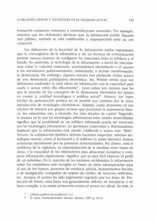 LA REIACIÓt CIENCIA Y TI:ClOLOGÍA EN lA SOCIEDAD ACTUAi. 141
formación enmascara tensiones y contradicciones esenciales. Por ejemplo,
mientms que los dd ensores declaran que la información puede hacerse
más pública, cambién se está codificando y empaquecando para su uso
comercial.
Los defensores de la Sociedad de la Información suelen argumentar
que la convergencia de la informática y de las cécnicas de comunicación
permice nuevas maneras de configurar las relaciones encre el público y el
Escado. En pa1ticular, la tecnología ele la información, a través ele mecanis-
mos corno la votación conectada, ayuntamie ntos eleccrónicos o el acceso
a los documentos gubernamentales, estimularán, e incluso transformarán,
la democracia. Sin embargo, algunos autores han planteado dudas acerca
de una democracia participativa electrónica. Así, Winner señala que sus
defensores confund<:n la total oferta de información con la capacidad para
usarla y actuar sobre ella eficazmente17
• Lyon indica tres razones por las
que la mayoría de los conceptos de la democracia eleccrónica no tienen
en cuenta la realidad tecnológica y política actuaPª. Primero, los bajos
niveles de participación política no es posible que cambien por la mera
introducción de tecnologías electrónicas. Además, como demuestra el uso
efectivo ele Internet por grupos racistas que proclaman la supremacía blan-
ca, los extremistas son, a menudo, los más dotados de capical. Segundo,
la manera en la que las tecnologías informativas están siendo desarrolladas
significa que la posibilidad de un público informado pueda ser socavado
por las tecnologías informativas: las presiones comerciales y liberalizadoras
implican que la información está siendo codificada y nunca más "libre".
Tercero, la comparación histórica debería hacernos sospechar: muchas tec-
nologías nuevas, como el ferrocarril y el teléfono (y ahora Internet), fueron
aclamadas inicialmente por su potencial democratizador. Por último, está el
problema de la vigilancia. La estandarización de la interfase entre bases de
datos, y la capacidad de los ordenadores para almacenar, recuperar y com-
parar información rápidamente, significa que es muy fácil elaborar el perfil
de un individuo. En la mayoría de las naciones occidentales la información
sobre los ciudadanos está recogida en bases de datos informatizadas pam
el uso de los bancos, permisos de conducir, policía, departamentos fiscales
o de inmigración, compañías de tarjetas de crédito, de servicios, teléfonos,
etc. Aunque el acceso ha sido legalmente regulado por las Actas de Pro-
tección de Datos, estas leyes son generalmente difíciles de interpretar y de
hacer cumplir, y no existe protección contra el acceso no oficial. Es más, la
,. , Tfer/1!11 política los artefactos?. o.e.
.. D. Lyon, Postmodernidad, Madrid, Alianza, 1997, p. 82 ss.
 