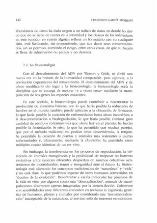 142 FRANCISCO GARCÍA MORENO
abundancia ele datos ha dado origen a un tráfico de datos en donde lo úni-
co que no se tiene en cuenta es la intimidad y los deseos de los individuos;
en este sentido, en cuanto alguien rellena un formulario casi en cualquier
sitio, está facilitando, sin proponérselo, que sus datos sean comercializa-
dos, sin su permiso, corriendo el riesgo, entre otras cosas, de que su buzón
se llene de información no pedida y no deseada.
7.2. la biotecnología
Con el descubrimiento del ADN por Watson y Crick, se abrió una
nueva era en Ja historia de la humanidad comparable, para algunos, a la
revolución copernicana del renacimiento. El descubrimiento del ADN y de
cómo modificarlo dio lugar a la biotecnología; la biotecnología sería la
disciplina que se encarga de mejorar -y a veces crear- mediante la mani-
pulación de los genes las especies existentes.
En este sentido, la biotecnología puede contribuir a incrementar la
producción de alimentos básicos, con lo que haría posible la reducción ele
hambre en el mundo; también puede aplicarse a la obtención de fármacos,
lo que haría posible la curación de enfermedades hasta ahora incurables; a
la descontaminación o biodegradación, lo que haría posible eliminar gran
cantidad de residuos contaminantes que ahora hay en el planeta; ha hecho
posible Ja fecundación in vitro, lo que ha permitido que muchas parejas,
que por el método tradiconal no podían tener descendencia, la tengan;
ha permitido la creación de plantas y animales más resistentes a ciertas
enfermedades y, últimamente, mediante la clonación, ha permitido crear
múltiples copias idénticas de un ser vivo.
Sin embargo, Ja interferencia en los procesos de reproducción, la ob-
tención de animales transgénicos y la posibilidad de traspasar las barreras
evolutivas entre especies diferentes despiertan en muchos colectivos sen-
timientos de incertidumbre, temor e inseguridad ante el futuro. La biotec-
nología está alterando los conceptos tradicionales de "naturaleza" y "vida"
y no está claro lo que podemos esperar de seres humanos convertidos en
"dueños de la evolución". Desentrañar a escala molecular los procesos de
la vida es visto por algunos como una "desacralización", antesala de mani-
pulaciones aberrantes apenas imaginadas por la ciencia-ficción. Colectivos
con sensibilidades muy diferentes coinciden en rechazar la ingeniería gené-
tica ele humanos, plantas y animales por considerarla una "instrumentaliza-
ción" inaceptable de la naturaleza, al servicio sólo de intereses económicos.
 