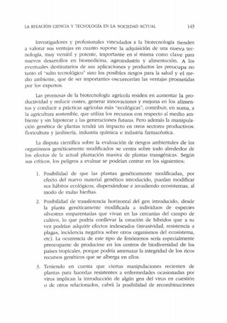 LA !{ELACIÓN CIENCIA Y TEClOLOGÍA EN LA SOCIEDAD ACTUAL 143
Investigadores y profesionales vinculados a la biotecnología tienden
a valorar sus venrajas en cuanto supone la adquisición de una nueva tec-
nología, muy versátil y potente, importante en sí misma como clave para
nuevos desarrollos en biomedicina, agroindustria y alimentación. A los
eventuales destinatarios de sus aplicaciones y productos les preocupa no
tanto el "salto tecnológico" sino los posibles riesgos para la salud y el me-
dio ambiente, que ele ser importantes oscurecerían las ventajas prometidas
por los expertos.
Las promesas ele la biotecnología agrícola residen en aumentar la pro-
ductividad y reducir costes, generar innovaciones y mejoras en los alimen-
tos y conducir a prácticas agrícolas más "ecológicas"; contribuir, en suma, a
la :i.gricultura sostenible, que utiliza los recursos con respecto al medio am-
biente y sin hipotecar a las generaciones futuras. Pero además la manipula-
ción genética de plantas tendrá un impacto en otros sectores productivos:
floricultura y jardinería, industria química e industria farmacéutica.
La disputa científica sobre la evaluación de riesgos ambientales de los
organismos genéticamente modificados se centra sobre todo alrededor de
los efectos de la actual plantación masiva de plantas transgénicas. Según
sus críticos, los peligros a evaluar se podrían centrar en los siguientes:
l. Posibilidad de que las plantas genéticamente modificadas, por
efecto del nuevo material genético introducido, puedan modificar
sus hábitos ecológicos, dispersándose e invadiendo ecosistemas, al
modo de malas hierbas.
2. Posibilidad de transferencia horizontal del gen introducido, desde
la planta genéticamente modificada a individuos de especies
silvestres emparentadas que vivan en las cercanías del campo de
cultivo, lo que podría conllevar la creación de híbridos que a su
vez podrían adquirir efectos indeseados (invasividad, resistencia a
plagas, incidencia negativa sobre otros organismos del ecosistema,
etc). La ocurrencia de este tipo de fenómenos sería especialmente
preocupante de producirse en los centros de biodiversidad de los
pabes tropicales, porque podría amenazar la integridad de los ricos
recursos genéticos que se alberga en ellos.
3. Teniendo en cuenta que ciertas manipulaciones recientes de
plantas para hacerlas resistentes a enfermedades ocasionadas por
virus implican la introducción de algún gen del virus en cuestión
o de otros relacionados, cabrá la posibilidad de recombinaciones
 