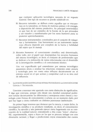 108 FRANCISCO GARCÍA MORENO
que cualquier aplicación tecnológica necesita de un soporte
material. Este tipo de recursos se puede subdividir en:
8) Recursos naturales: se definen como aquellos que se encuen-
tran en la naturaleza, en forma de materias primas o de energía,
a disposición del sistema productivo. Su principal característica
es que han de ser extrnídos de la fuente de Ja que proceden
y ser tratados y transformados por los seres humanos para su
posterior aprovechamiento.
C) Recursos instrumentales: constituidos por el conjunto de máqui-
nas y herramientas. Una herramienta es un instrumento inerte
cuya eficacia depende por completo de la fuerza y habilidad
del sujeto que lo maneja
3> Recursos humanos: el conocimiento científico está determinado,
sobre todo, por el papel que desempeñan los recursos humanos
del sistema tecnológico, es decir, el conjunto de profesionales que
se dedican a la realización de tareas relacionadas con el desarrollo
de la investigación científica y el conocimiento técnico.
Una vez especificado qué entendemos por sistema tecnológico
pasaremos ahora a analizar las relaciones existentes entre ciencia
y tecnología para ver como estas influyen decisivamente en el
entorno social en el que actúan y comprobar cuál es su área real
de influencia.
] . LA INVESTIGACIÓN CIENTÍFICA EN ELSISTEMATECNOLÓGICO: LA CONFUSIÓN ENTRE
CIENCIA Y TEO!OLOGÍA.
Conviene comenzar este apartado con cierta distinción de significados.
Y digo que conviene, porque sólo desde una claridad conceptual podre-
mos señalar decisivamente las diferencias y semejanzas entre ciencia y tec-
nología como formas de conocimiento y aclarar, en un momento dado, por
qué hay lugar a cie1ta confusión en distintos panoramas intelectuales.
En primer lugar tenemos que destacar que la ciencia, o mejor dicho, la
investigación científica y su producto resultante, es decir, el conocimiento
científico, ha ejercido y aún pretende ejercer cierta hegemonía con su con-
cepción de la realidad natural, entendiendo a ésta como "única", observa-
ble, experimentable, sujeta a leyes en las que se procura indagar con una
dimensión racional, y llegar a predicciones cuyos enunciados dan cuenta
 