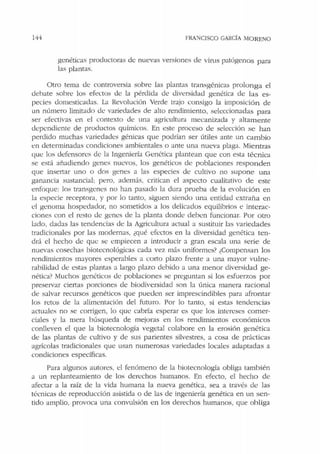 144 FRANCISCO GARCÍA MORENO
genéticas productoras de: nuevas versiones de virns patógenos para
las plantas.
Otro tema de controversia sobre las plantas transgénicas prolonga el
debate sobre los efectos de la pérdida de diversidad genética de las es-
pecies domesticadas. La Revolución Verde trajo consigo la imposición de
un número limitado de variedades ele alto rendimiento, selcccionadas para
ser efectivas en el contexto de una agricultura mecanizada y altamente
depcndiente de productos químicos. En este proceso de selección se han
perdido muchas variedades génicas que podrían ser útiles ante un cambio
en determinadas condiciones ambientales o ante una nueva plaga. Mientras
que los defensores de la Ingeniería Genética plantean que con esta técnica
se está añadiendo genes nu<.:vos, los genéticos de poblaciones responden
que insertar uno o dos genes a las especies de cultivo no supone una
ganancia sustancial; pero. además. critican el aspecto cualitativo de este
enfoque: los transgenes no han pasado la dura prueba ele la evolución en
la especie receptora, y por lo tanto, siguen siendo una entidad extra1'i.a en
d genoma hospedador, no sometidos a Jos delicados equilibrios e interac-
ciones con el resto de genes de la planta donde deben funcionar. Por otro
lado, dadas las tendencias de la Agricultura actual a sustituir las variedades
tradicionales por las modernas, ¿qué efectos en la diversidad genética ten-
drá el hecho de que se empiecen a introducir a gran escala una serie de
nuevas cosechas biotecnológicas cada vez más uniformes? ¿Compensan los
rendimientos mayores esperables a c0110 plazo frente a una mayor vulne-
rabilidad de estas plantas a largo plazo debido a una menor diversidad ge-
nética? Muchos genéticos de poblaciones se preguntan si los esfuerzos por
preservar ciertas porciones de biodiversidacl son la única manera racional
de salvar recursos genéticos que pueden ser imprescindibles para afrontar
los retos de la alimentación del futuro. Por Jo tanto, si estas tendencias
actuales no se corrigen, lo que cabría esperar es que los intereses comer-
ciales y la mera búsqueda de mejoras en los rendimientos económicos
conlleven el que la biotecnología vegetal colabore en la erosión genética
de las plantas de cultivo y de sus parientes silvestres, a cosa de prácticas
agrícolas tradicionales que usan numerosas variedades locales adaptadas a
condiciones específicas.
Para algunos autores, el fenómeno de la biotecnología obliga tamhién
a un replanteamiento de los derechos humanos. En efecto, el hecho de
afectar a la raíz de Ja vida humana Ja nueva genética, sea a través de las
técnicas de reproducción asistida o de las de ingeniería genética en un sen-
tido amplio, provoca una convulsión en los derechos humanos, que obliga
 