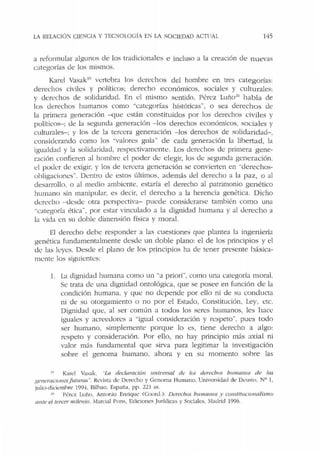 LA RELACIÓ'.': CIENCIA Y TECNOLOGÍA EN LA SOCIEDAD ACTI IAL 145
a refonnubr algunos ele los traelicionales e incluso a la creación de nuevas
categorías de los mismos.
Karel Vasak1
'' vertebra los derechos del hombre en tres categorías:
derechos civiles y políticos; derecho económicos, sociales y culturales;
y derechos de solielaridad. En el mismo sentido, Pérez Luño.!11
habla de
los derechos humanos como ·'categorías históricas'', o sea derechos de
la primera generación -que están constituidos por los derechos civiles y
políticos-: ele la segunda generación - los derechos econónúcos, sociales y
culturales-; y los de la tercera generación - Jos derechos de solidaridad-,
consielcrando como los ''Valores guía" de cada generación la libertad, la
igualdad y Ja solidaridael, respectivamente. Los derechos de primera gene-
ración confieren al hombre el poder de elegir, los de segunda generación.
el poder de exigir, y los de tercera generación se convierten en ·'derechos-
ohligaciones". Dentro de estos últimos, además del derecho a la paz, o al
desarrollo, o al medio ambkme, estaría el derecho al patrimonio genético
humano sin manipular. es decir, el derecho a Ja herencia genética. Dicho
derecho -<lesde otra perspectiva- puede considerarse también como una
"caregoría ética", por estar vinculado a la dignidad humana y al derecho a
la vida en su doble dimensión física y moral.
El derecho debe responder a las cuestiones que plantea la ingeniería
genética fundamentalmente desde un doble plano: el de los principios y el
de las !<.:yes. Desde el plano ele los principios ha de tener presente básica-
mente los siguientes:
l. La dignidad humana como un "a priori", como una ca1egoría moral.
Se trata de una dignidad ontológica, que se posee en función d e la
condición humana. y que no depende por elio ni de su conduela
ni de su otorgamiento o no por el Estado, Constitución. Ley, etc.
Dignidad que, al ser común a todos los seres humanos, les h ace
iguales y acreedores a "igual consideración y respeto". pues todo
ser humano. simplemente porque lo es, tiene derecho a algo:
respeto y consideración. Por ello, no hay principio más axial ni
valor más fundamental que sirva para legitimar la investigación
sobre el genoma humano, ahora y en su momento sobre las
1• Karel Va,ak. "La declaración 1mi11ersal de los derechr~< humanos de las
R<'lleracumesfuturas". Revista de Derecho y Genoma Humano, Universidad de Dcw;to, Nº l.
julio-didemhre 1994. Bilbao, Esp3ria, pp. 221 ss.
'" PC:rez Luño. Antonio Enrique (Coor<l.): DC!rechos humam>s y co11stituoo11a/ismo
mue el tercer milenio. Marl'!al Pons, Ediciones Jurídicas y Sociales, Madrid 1996.
 