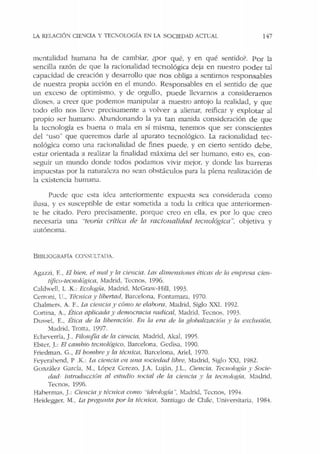 LA REIJCIÓ"l C!E'.IC!A Y TECl01.0GÍA EN LA SOCIEDAD ACfüAI. 147
trn:ntalidad humana ha de camhiar, ¿por qué, y en qué sentido'. Por Ja
sencilla razón de que la racionalidad tecn ológica deja en nuestro poder tal
capacidad de creación y desarrollo que n os obliga a sentirnos responsables
de nuestra propia acción en el mundo. Responsables en el sentido de que
un exceso de optimismo. y de orgullo, puede llevarnos a considerarnos
dioses. a creer que podemos manipular a nuestro antojo la realidad, y que
todo ello nos lleve precisamente a volver a alienar, reificar y explotar al
propio ser humano. Abandonando la ya tan manida consideración de que
la tecnología es buena o mala en sí misma, tenemos que ser conscientes
del "uso" que queremos darle al aparato tecnológico. La racionalidad tec-
nológica como una racionalidad de fines puede. y en cierto sentido debe,
estar orientada a realizar la finalidad máxima del ser humano, esto es, con-
seguir un mundo donde todos podamos vivir mejor. y donde las barreras
impuestas por la naturaleza no sean obstáculos para la plena realización de
Ja existencia humana.
Puede que esta idea anteriormente expU<:sta sea considerada como
ilusa. y es susceptible de estar sometida a toda Ja crítica que anteriormen-
te he citado. Pero precisamente, porque creo en ella, es por Jo qu<.: creo
necesaria una "teoria crítica de la racionalidad tecnológica... objetiva y
autónoma.
Bll3LIOGRAfiA CO:Si'I.TADA.
Agazzi, E., El hien. el mal y la ciencia. Las di111ensio11es éticas de la empresa cien-
tíjico-tecnológica, Madrid, Ternos, 1996.
Caldwell. L .K.: Ecología. Madrid, i1cGraw-Hill, 1993.
Cerroni, l l.. Técnica y libertad, Barcelona. Fontamara, 1970.
Chalmers. A. F., La cie11eia y cómo se e/ahora, Madrid, Siglo XXI. 1992.
Cortina, A., Ética aplicada)' democracia radicril, Madrid. Ternos. 1993.
Dussd, F.., Ética de la liberación. En la era de la glubalizació11 y la exclusión,
'.fadrid, Trona, 1997.
Echeverría, J. Filoscifía de la cie11Cia, Madrid, Akal. 1995.
Elster. J.: El camhio tecnológico, Barcelona, Gcclisa, 1990.
friedman. G., El hombre y la téolicu, Barcelona, Ariel, 1970.
Feyerahend, P .K.: La ciencia en una sociedad libre, Madrid, Siglo XXJ, 1982.
González García, M., Lópcz Cerezo. JA. Luján, JI... Ciencia. Ternología y Sucie-
dad· i11trod1tcción al estudio social de la ciencia y la tecnología. Madrid.
Ternos, 1996.
Habermas, J.: Ciencia y téc11ica como "ideología ". Madrid, Tccnos, 199'1.
Heidegger. M., La preg1mta por la técnica. Santiago de Chile, Universitaria, 1984.
 