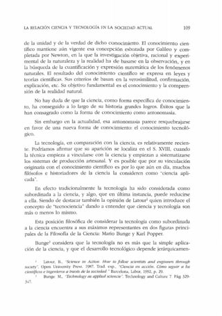 LA RElACIÓ'.'J CIENCIA Y TECNOLOGÍA EN LA SOCIEDAD ACTUAL 109
de la unidad y de la verdad de dicho conocimiento. El conocimiento cien-
tífico mantiene aún vigente esa concepción esbozada por Galileo y com-
pletada por Newton, en la que la investigación objetiva, racional y experi-
mental de la naturaleza y la realidad ha de basarse en la observación, y en
la búsqueda de la cuantificación y expresión matemática de los fenómenos
naturales. El resultado del conocimiento científico se expresa en leyes y
t<:orías científicas. Sus criterios de basan en la verosimilitud, confirmación,
explicación, etc. Su objetivo fundamental es el conocimiento y la compren-
sión de la realidad natural.
No hay duda de que la ciencia, como forma específica de conocimien-
to, ha conseguido a lo largo de su historia grandes logros. Éxitos que la
han consagrado como la forma de conocimiento como antonomasia.
Sin embargo en la actualidad, esa antonomasia parece resquebrajarse
en favor de una nueva forma de conocimiento: el conocimiento tecnoló-
gico.
La tecnología, en comparación con la ciencia, es relativamente recien-
te. Podríamos afirmar que su aparición se localiza en d S. XVIII, cuando
b técnica empieza a vincularse con la ciencia y empiezan a sistematizarse
los sistemas de producción artesanal. Y es posible que por su vinculación
originaria con el conocimiento científico es por lo que aún en día, muchos
filósofos e historiadores de la ciencia la consideren como "ciencia apli-
cada"'.
En efecto tradicionalmente la tecnología ha sido considerada como
subordinada a la ciencia, y algo, que en última instancia, puede reducirse
a ella. Siendo de destacar también la opinión de Latour2
quien introduce el
concepto de "tecnociencia" dando a entender que ciencia y tecnología son
más o menos lo mismo.
Esta posición filosófica de considerar la tecnología como subordinada
a la ciencia encuentra a sus máximos representantes en dos figuras princi-
pales de la Filosofía de la Ciencia: Mario Bunge y Karl Popper.
BungeJ considera que la tecnología no es más que la simple aplica-
ción de la ciencia, y que el desarrollo tecnológico depende jerárquicamen-
Latour, B., "'Science in Acliun Hou• to fo/lou• scientisls a11d e11gi11eer.; thro11gb
sacie~¡•". Open University Press. 1987. Trad. esp., "Ciencia e11 acción. Cómo seguir a los
cie111ijicos e ingenien~~ a tmvés de la sociedad ·· Barcelona, Labor, 1992, p. 29.
' 13unge M., "Technolom• as applied sciencie". Technology and Culture 7 Pág 329·
::1~7.
 