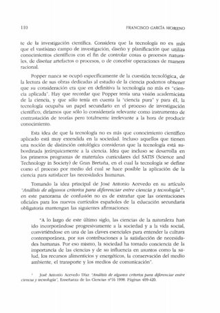 110 FRANCISCO GARCIA MORENO
te de la investigación científica. Considera que la tecnología no es más
que el vastísimo campo de investigación, diseño y planificación que utiliza
conocimientos científicos con el fin de controlar cosas o procesos natura-
les. de diseñar artefactos o procesos, o de concebir operaciones de manera
racional.
Popper nunca se ocupó específicamente de h cuestión tecnológica, de
la lectura de sus obras dedicadas al estudio de la ciencia podemos obtener
que su consideración era que en definitiva la tecnología no más es "cien-
cia aplicada". Hay que recordar que Popper tenía una visión academicista
de la ciencia, y que sólo tenía en cuenta la "ciencia pura" y para él, la
tecnología ocupaba un papel secundario en el proceso de investigación
científico, diríamos que sólo lo consideraría relevante como instrumento de
contrastación de teorías pero totalmente irrelevante a la hora de producir
conocimiento.
Esta idea de que la tecnología no es más que conocimiento científico
aplicado está muy extendida en la sociedad. Incluso aquellos que tienen
una noción de distinción ontológica consideran que la tecnología está su-
bordinada jerárquicamente a la ciencia. Idea que incluso se desarrolla en
los primeros programas de materiales curriculares del SATIS (Science and
Technology in Society) de Gran Bretaña, en el cual la tecnología se define
como el proceso por medio del cual se hace posible la aplicación de la
ciencia para satisfacer las necesidades humanas.
Tomando la idea principal de José Antonio Acevedo en su artículo
"Análisis de algwws c1·iteríos para diferenciar entre ciencia y tecnología "1
,
en este panorama de confusión no es de extrañar que las orientaciones
oficiales para los nuevos currículos españoles de la educación secundaria
obligatoria mantengan las siguientes afirmaciones:
"A lo largo de este último siglo, las ciencias de la narurnleza han
ido incorporándose progresivamente a la sociedad y a la vida social,
convirtiéndose en una de las daves esenciales para entender la cultura
contemporánea, por sus contribuciones a la satisfacción de necesida-
des humanas. Por eso mismo, la sociedad ha tomado conciencia de la
importancia de las ciencias y de su influencia en asuntos como la sa-
lud, los recursos alimenticios y energéticos, la conservación del medio
ambiente, el transporte y los medios de comunicación".
José Antonio Acevedo Díaz "Análisis de algunos criterios para diferenciar entre
cie11cia y tecnología ·; Enseñanza de las Ciencias nº16 1998. Páginas 409-420.
 