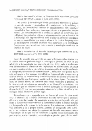 LA RELACIÓN CIENCIA Y TEC?OLOGÍA EN LA SOCIEDAD ACTUAL 111
(De la introducción al área de Ciencias de la Naturaleza que apa-
rece en el RD 1007/91, anexo 1, p.35 MEC, 1991).
''La ciencia y la tecnología tienen propósitos diferentes: la p rime-
ra trata de ampliar y profundizar el conocimi<:nto de la realidad ; Ja
segunda, de proporcionar medios y procedimientos para satisfacer
necesidades. Pero ambas son intcr<lepen<lientes y se potencian mutua-
mente. Los conocimientos de la ciencia se aplican en desarrollos tec-
nológicos; determinados objetos o sistemas creados por aplicación de
la tecnología son imprescindibles para avanzar en el trabajo científico;
las nuevas necesidades que surgen al tratar de realizar los programas
de investigación científica plantean retos renovados a la tecnología.
Comprender estas relaciones entre ciencia y tecnología constituye un
objetivo de etapa.
(De la introducción al área de Tecnología que aparece en el RD
1007/ 1991, anexo I, p 74. MEC 1991).
Estoy de acuerdo con Acevedo en que si leemos ambos textos con
la debida atención podemos llegar a creer que el primero de ellos se está
refiriendo a la tecnología más que a la ciencia. Sobre todo si analizamos
con detenimiento Ja afirmación de Hinjluencia en asuntos como la salud,
los recursos alitnellticios y energéticos, la conservación del medio ambiente,
el transporte y los medíos de comunicación". Afirmación que parece hacer
m{ts referencia a Jos avances tecnológicos (biotecnología, transportes, y
nuevos medios de información y comunicación) de las últimas décadas del
pasado siglo XX, que los logros científicos de la misma época. En cualquier
caso, en ambos textos, se transmite una visión •Utilitarista y práctica· de
la ciencia, casi exclusivamente centrada en su dimensión tecnológica, una
perspectiva que es coherente con el nuevo paradigma de investigación y
desarrollo (I+D) que está empezando a dominar la política científica y tec-
nológica desde finales del pasado siglo.
Sin embargo, en el segundo texto se destaca el punto de vista •teori-
cista• c ·idealista· dc la ciencia académica. En éste parece que la principal
diferencia entre la ciencia y la tecnología se establece atribuyendo a la pri-
mera la búsqueda de conocimiento y comprensión sobre el mundo natural,
y a la segunda se le reserva las soluciones a los problemas prácticos de la
vida cotidiana y de la propia ciencia. Además, en el segundo texto subya-
ce, en su conjunto, una visión jerarquizada de las relaciones entre ciencia
y tecnología, en la que ésta se subordina a aquélla como instrumento útil
para resolver sus necesidades. La tecnología se percibe, pues, de un modo
 