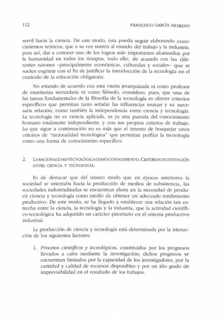 112 FRANCISCO GARCÍA MORENO
servil hacia la ciencia. De este modo, ésta pueda seguir elaborando cono-
cimientos teóricos, que a su vez nutren al mundo del trabajo y la indu stria,
para así, dar a conocer uno de los logros más impo1tantes alcanzados por
la humanidad en todos los tiempos, todo ello, de acuerdo con las dife-
rentes razones -principalmente económicas, culturales y sociales- que se
suelen esgrimir con el fin de justificar la introducción de la tecnología en el
currículo ele la educación obligatoria.
o estando de acuerdo con esra visión jerarquizada ni como profesor
de enseñanza secundaria ni como filósofo, considero, pues, que una ele
las tareas fundamentales ele la filosofía de la tecnología es ofrecer criterios
específicos que permitan tanto señalar las influencias mutuas y su nece-
saria relación, como también la independencia entre ciencia y tecnología.
La tecnología no es ciencia aplicada, es ya una parcela del conocimiento
humano totalmente independiente, y con sus propios criterios de trabajo.
Lo que sigue a continuación no es más que el intento de bosquejar unos
criterios de "racionalidad tecnológica" que permitan perfilar la tecnología
como una forma de conocimiento especifico.
2. LARACIONAI.JDAD TEC'.'JOLÓGLCACOMOCONOCIMIENTO. CmTEmosDEDIS"JlNCIÓN
ENTRE CIENCIA Y TECTOLOGÍA.
Es de desracar que del mismo modo que en épocas anteriores la
sociedad se orientaba hacia la producción de meclios de subsistencia, las
sociedades industrializadas se encuentr:m ahora en la necesidad de produ-
cir ciencia y tecnología como medio de obtener un adecuado rendimiento
productivo. De este modo, se ha llegado a establecer una relación tan es-
trecha entre Ja ciencia, la tecnología y la industria, que la actividad científi-
co-tecnológica ha adquirido un carácter prioritario en el sistema productivo
industrial.
La producción de ciencia y tecnología está determinada por la interac-
ción de los siguientes factores:
l. Procesos científicos y tecnológicos, constituidos por los progresos
llevados a cabo mediante la investigación; dichos progresos se
encuentran limitados por la capacidad de los investigadores, por la
cantidad y calidad de recursos disponibles y por un alto grado de
imprevisibilidad en el resultado de los trabajos.
 