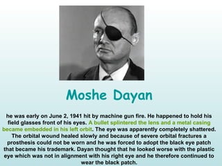 Moshe Dayan
he was early on June 2, 1941 hit by machine gun fire. He happened to hold his
field glasses front of his eyes. A bullet splintered the lens and a metal casing
became embedded in his left orbit. The eye was apparently completely shattered.
The orbital wound healed slowly and because of severe orbital fractures a
prosthesis could not be worn and he was forced to adopt the black eye patch
that became his trademark. Dayan thought that he looked worse with the plastic
eye which was not in alignment with his right eye and he therefore continued to
wear the black patch.
 