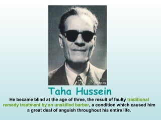 Taha Hussein
He became blind at the age of three, the result of faulty traditional
remedy treatment by an unskilled barber, a condition which caused him
a great deal of anguish throughout his entire life.
 