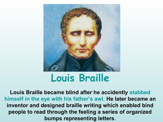 Louis Braille
Louis Braille became blind after he accidently stabbed
himself in the eye with his father’s awl. He later became an
inventor and designed braille writing which enabled bind
people to read through the feeling a series of organized
bumps representing letters.
 