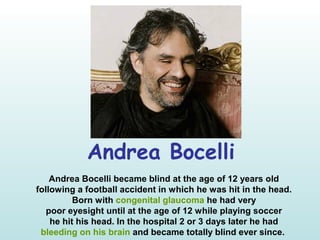 Andrea Bocelli
Andrea Bocelli became blind at the age of 12 years old
following a football accident in which he was hit in the head.
Born with congenital glaucoma he had very
poor eyesight until at the age of 12 while playing soccer
he hit his head. In the hospital 2 or 3 days later he had
bleeding on his brain and became totally blind ever since.
 