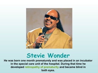 Stevie Wonder
He was born one month prematurely and was placed in an incubator
in the special care unit of the hospital. During that time he
developed retinopathy of prematurity and became blind in
both eyes.
 