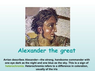 Alexander the great
Arrian describes Alexander—the strong, handsome commander with
one eye dark as the night and one blue as the sky. This is a sign of
heterochromia. Heterochromia refers to a difference in coloration,
usually of the iris
 