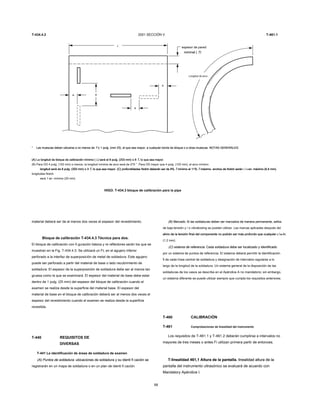 T-434.4.2 2001 SECCIÓN V T-461.1
L
espesor de pared
nominal ( T)nominal ( T)
Longitud de arco
* Las muescas deben ubicarse a no menos de T o 1 pulg. (mm 25), el que sea mayor, a cualquier borde de bloque o a otras muescas. NOTAS GENERALES:Las muescas deben ubicarse a no menos de T o 1 pulg. (mm 25), el que sea mayor, a cualquier borde de bloque o a otras muescas. NOTAS GENERALES:Las muescas deben ubicarse a no menos de T o 1 pulg. (mm 25), el que sea mayor, a cualquier borde de bloque o a otras muescas. NOTAS GENERALES:
(A) La longitud de bloque de calibración mínimo ( L) será el 8 pulg. (203 mm) o 8 T, lo que sea mayor.(A) La longitud de bloque de calibración mínimo ( L) será el 8 pulg. (203 mm) o 8 T, lo que sea mayor.(A) La longitud de bloque de calibración mínimo ( L) será el 8 pulg. (203 mm) o 8 T, lo que sea mayor.(A) La longitud de bloque de calibración mínimo ( L) será el 8 pulg. (203 mm) o 8 T, lo que sea mayor.(A) La longitud de bloque de calibración mínimo ( L) será el 8 pulg. (203 mm) o 8 T, lo que sea mayor.
(B) Para OD 4 pulg. (102 mm) o menos, la longitud mínima de arco será de 270 °. Para OD mayor que 4 pulg. (102 mm), el arco mínimo
longitud será de 8 pulg. (203 mm) o 3 T, lo que sea mayor. (C) profundidades Notch deberán ser de 8% T mínimo al 11% T máximo. anchos de Notch serán 1 / 4 en. máximo (6,4 mm).longitud será de 8 pulg. (203 mm) o 3 T, lo que sea mayor. (C) profundidades Notch deberán ser de 8% T mínimo al 11% T máximo. anchos de Notch serán 1 / 4 en. máximo (6,4 mm).longitud será de 8 pulg. (203 mm) o 3 T, lo que sea mayor. (C) profundidades Notch deberán ser de 8% T mínimo al 11% T máximo. anchos de Notch serán 1 / 4 en. máximo (6,4 mm).longitud será de 8 pulg. (203 mm) o 3 T, lo que sea mayor. (C) profundidades Notch deberán ser de 8% T mínimo al 11% T máximo. anchos de Notch serán 1 / 4 en. máximo (6,4 mm).longitud será de 8 pulg. (203 mm) o 3 T, lo que sea mayor. (C) profundidades Notch deberán ser de 8% T mínimo al 11% T máximo. anchos de Notch serán 1 / 4 en. máximo (6,4 mm).longitud será de 8 pulg. (203 mm) o 3 T, lo que sea mayor. (C) profundidades Notch deberán ser de 8% T mínimo al 11% T máximo. anchos de Notch serán 1 / 4 en. máximo (6,4 mm).longitud será de 8 pulg. (203 mm) o 3 T, lo que sea mayor. (C) profundidades Notch deberán ser de 8% T mínimo al 11% T máximo. anchos de Notch serán 1 / 4 en. máximo (6,4 mm).longitud será de 8 pulg. (203 mm) o 3 T, lo que sea mayor. (C) profundidades Notch deberán ser de 8% T mínimo al 11% T máximo. anchos de Notch serán 1 / 4 en. máximo (6,4 mm).longitud será de 8 pulg. (203 mm) o 3 T, lo que sea mayor. (C) profundidades Notch deberán ser de 8% T mínimo al 11% T máximo. anchos de Notch serán 1 / 4 en. máximo (6,4 mm).longitud será de 8 pulg. (203 mm) o 3 T, lo que sea mayor. (C) profundidades Notch deberán ser de 8% T mínimo al 11% T máximo. anchos de Notch serán 1 / 4 en. máximo (6,4 mm).longitud será de 8 pulg. (203 mm) o 3 T, lo que sea mayor. (C) profundidades Notch deberán ser de 8% T mínimo al 11% T máximo. anchos de Notch serán 1 / 4 en. máximo (6,4 mm).
longitudes Notch
será 1 en. mínimo (25 mm).
HIGO. T-434.3 bloque de calibración para la pipa
material deberá ser de al menos dos veces el espesor del revestimiento.
Bloque de calibración T-434.4.3 Técnica para dos.
El bloque de calibración con fi guración básica y re reflectores serán los que se
muestran en la Fig. T-434.4.3. Se utilizará un FL en el agujero inferior
perforado a la interfaz de superposición de metal de soldadura. Este agujero
puede ser perforado a partir del material de base o lado recubrimiento de
soldadura. El espesor de la superposición de soldadura debe ser al menos tan
gruesa como la que se examinará. El espesor del material de base debe estar
dentro de 1 pulg. (25 mm) del espesor del bloque de calibración cuando el
examen se realiza desde la superficie del material base. El espesor del
material de base en el bloque de calibración deberá ser al menos dos veces el
espesor del revestimiento cuando el examen se realiza desde la superficie
revestida.
T-440 REQUISITOS DE
DIVERSAS
T-441 La identificación de áreas de soldadura de examen
(A) Puntos de soldadura. ubicaciones de soldadura y su identi fi cación se(A) Puntos de soldadura. ubicaciones de soldadura y su identi fi cación se
registrarán en un mapa de soldadura o en un plan de identi fi cación.
68
(B) Marcado. Si las soldaduras deben ser marcados de manera permanente, sellos(B) Marcado. Si las soldaduras deben ser marcados de manera permanente, sellos
de baja tensión y / o vibratooling se pueden utilizar. Las marcas aplicadas después del
alivio de la tensión final del componente no podrán ser más profundo que cualquier 3 / 64 in.alivio de la tensión final del componente no podrán ser más profundo que cualquier 3 / 64 in.alivio de la tensión final del componente no podrán ser más profundo que cualquier 3 / 64 in.alivio de la tensión final del componente no podrán ser más profundo que cualquier 3 / 64 in.alivio de la tensión final del componente no podrán ser más profundo que cualquier 3 / 64 in.
(1,2 mm).
(C) sistema de referencia. Cada soldadura debe ser localizado y identificado(C) sistema de referencia. Cada soldadura debe ser localizado y identificado
por un sistema de puntos de referencia. El sistema deberá permitir la identificación
fi de cada línea central de soldadura y designación de intervalos regulares a lo
largo de la longitud de la soldadura. Un sistema general de la disposición de las
soldaduras de los vasos se describe en el Apéndice A no mandatorio; sin embargo,
un sistema diferente se puede utilizar siempre que cumpla los requisitos anteriores.
T-460 CALIBRACIÓN
T-461 Comprobaciones de linealidad del instrumento
Los requisitos de T-461.1 y T-461.2 deberán cumplirse a intervalos no
mayores de tres meses o antes Fi utilizan primera partir de entonces.
T-linealidad 461,1 Altura de la pantalla. linealidad altura de laT-linealidad 461,1 Altura de la pantalla. linealidad altura de la
pantalla del instrumento ultrasónico se evaluará de acuerdo con
Mandatory Apéndice I.
 