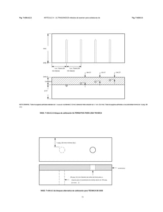 Fig. T-434.4.2.2 ARTÍCULO 4 - ULTRASONIDOS métodos de examen para soldaduras de Fig. T-434.4.3
3/4 CT 1/2 CT 1/4 CT
Connecticut
2 CT
(min) 2
pulg. (51
mm)
1 en. (Típico) [25
mm (típico)]
1 en. (Típico) [25
mm (típico)]
NOTA GENERAL: Todos los agujeros perforados laterales son 1 / dieciséis en. de diámetro (1,6 mm). tolerancia Holes ubicación es ± 1 / 64 in. (0,4 mm). Todos los agujeros perforados a una profundidad mínima de 1,5 pulg. (38NOTA GENERAL: Todos los agujeros perforados laterales son 1 / dieciséis en. de diámetro (1,6 mm). tolerancia Holes ubicación es ± 1 / 64 in. (0,4 mm). Todos los agujeros perforados a una profundidad mínima de 1,5 pulg. (38NOTA GENERAL: Todos los agujeros perforados laterales son 1 / dieciséis en. de diámetro (1,6 mm). tolerancia Holes ubicación es ± 1 / 64 in. (0,4 mm). Todos los agujeros perforados a una profundidad mínima de 1,5 pulg. (38NOTA GENERAL: Todos los agujeros perforados laterales son 1 / dieciséis en. de diámetro (1,6 mm). tolerancia Holes ubicación es ± 1 / 64 in. (0,4 mm). Todos los agujeros perforados a una profundidad mínima de 1,5 pulg. (38NOTA GENERAL: Todos los agujeros perforados laterales son 1 / dieciséis en. de diámetro (1,6 mm). tolerancia Holes ubicación es ± 1 / 64 in. (0,4 mm). Todos los agujeros perforados a una profundidad mínima de 1,5 pulg. (38NOTA GENERAL: Todos los agujeros perforados laterales son 1 / dieciséis en. de diámetro (1,6 mm). tolerancia Holes ubicación es ± 1 / 64 in. (0,4 mm). Todos los agujeros perforados a una profundidad mínima de 1,5 pulg. (38NOTA GENERAL: Todos los agujeros perforados laterales son 1 / dieciséis en. de diámetro (1,6 mm). tolerancia Holes ubicación es ± 1 / 64 in. (0,4 mm). Todos los agujeros perforados a una profundidad mínima de 1,5 pulg. (38NOTA GENERAL: Todos los agujeros perforados laterales son 1 / dieciséis en. de diámetro (1,6 mm). tolerancia Holes ubicación es ± 1 / 64 in. (0,4 mm). Todos los agujeros perforados a una profundidad mínima de 1,5 pulg. (38NOTA GENERAL: Todos los agujeros perforados laterales son 1 / dieciséis en. de diámetro (1,6 mm). tolerancia Holes ubicación es ± 1 / 64 in. (0,4 mm). Todos los agujeros perforados a una profundidad mínima de 1,5 pulg. (38
mm).
HIGO. T-434.4.2.2 bloque de calibración ALTERNATIVA PARA UNA TECNICA
1 pulg. (25 mm) mínimo (típ.)
revestimiento
3/8 pulg. (9,5 mm) Diámetro del orificio de fondo plano a
máquina para el revestimiento de interfaz dentro de 1/64 pulg.
(0,4 mm)
HIGO. T-434.4.3 de bloqueo alternativa de calibración para TÉCNICA DE DOS
71
 