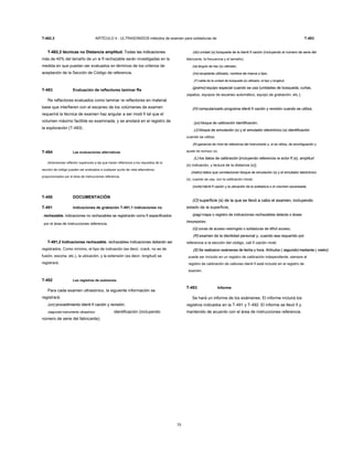 T-482.2 ARTÍCULO 4 - ULTRASONIDOS métodos de examen para soldaduras de T-493
T-482,2 técnicas no Distancia amplitud. Todas las indicacionesT-482,2 técnicas no Distancia amplitud. Todas las indicaciones
más de 40% del tamaño de un w fl rechazable serán investigadas en la
medida en que puedan ser evaluados en términos de los criterios de
aceptación de la Sección de Código de referencia.
T-483 Evaluación de reflectores laminar Re
Re reflectores evaluados como laminar re reflectores en material
base que interfieren con el escaneo de los volúmenes de examen
requerirá la técnica de examen haz angular a ser modi fi tal que el
volumen máximo factible es examinada, y se anotará en el registro de
la exploración (T-493) .
T-484 Las evaluaciones alternativas
dimensiones reflector superiores a las que hacen referencia a los requisitos de la
sección de código pueden ser evaluados a cualquier punto de vista alternativos
proporcionados por el área de instrucciones referencia.
T-490 DOCUMENTACIÓN
T-491 Indicaciones de grabación T-491,1 indicaciones no
rechazable. indicaciones no rechazables se registrarán como fi especificadosrechazable. indicaciones no rechazables se registrarán como fi especificados
por el área de instrucciones referencia.
T-491,2 Indicaciones rechazable. rechazables indicaciones deberán serT-491,2 Indicaciones rechazable. rechazables indicaciones deberán ser
registrados. Como mínimo, el tipo de indicación (es decir, crack, no es de
fusión, escoria, etc.), la ubicación, y la extensión (es decir, longitud) se
registrará.
T-492 Los registros de exámenes
Para cada examen ultrasónico, la siguiente información se
registrará:
(un) procedimiento identi fi cación y revisión;(un) procedimiento identi fi cación y revisión;
(segundo) instrumento ultrasónico(segundo) instrumento ultrasónico identificación (incluyendo
número de serie del fabricante);
75
(do) unidad (s) búsqueda de la identi fi cación (incluyendo el número de serie del(do) unidad (s) búsqueda de la identi fi cación (incluyendo el número de serie del
fabricante, la frecuencia y el tamaño);
(re) ángulo de haz (s) utilizado;(re) ángulo de haz (s) utilizado;
(mi) acoplante utilizado, nombre de marca o tipo;(mi) acoplante utilizado, nombre de marca o tipo;
(F) cable de la unidad de búsqueda (s) utilizado, el tipo y longitud;(F) cable de la unidad de búsqueda (s) utilizado, el tipo y longitud;
(gramo) equipo especial cuando se usa (unidades de búsqueda, cuñas,(gramo) equipo especial cuando se usa (unidades de búsqueda, cuñas,
zapatos, equipos de escaneo automático, equipo de grabación, etc.);
(H) computarizado programa identi fi cación y revisión cuando se utiliza;(H) computarizado programa identi fi cación y revisión cuando se utiliza;
(yo) bloque de calibración identificación;(yo) bloque de calibración identificación;
(J) bloque de simulación (s) y el simulador electrónico (s) identificación(J) bloque de simulación (s) y el simulador electrónico (s) identificación
cuando se utiliza;
(K) ganancia de nivel de referencia del instrumento y, si se utiliza, de amortiguación y(K) ganancia de nivel de referencia del instrumento y, si se utiliza, de amortiguación y
ajuste de rechazo (s);
(L) los datos de calibración [incluyendo referencia re ector fl (s), amplitud(L) los datos de calibración [incluyendo referencia re ector fl (s), amplitud
(s) indicación, y lectura de la distancia (s)];
(metro) datos que correlacionan bloque de simulación (s) y el simulador electrónico(metro) datos que correlacionan bloque de simulación (s) y el simulador electrónico
(s), cuando se usa, con la calibración inicial;
(norte) identi fi cación y la ubicación de la soldadura o el volumen escaneada;(norte) identi fi cación y la ubicación de la soldadura o el volumen escaneada;
(O) superficie (s) de la que se llevó a cabo el examen, incluyendo(O) superficie (s) de la que se llevó a cabo el examen, incluyendo
estado de la superficie;
(pag) mapa o registro de indicaciones rechazables detecta o áreas(pag) mapa o registro de indicaciones rechazables detecta o áreas
despejadas;
(Q) zonas de acceso restringido o soldaduras de difícil acceso;(Q) zonas de acceso restringido o soldaduras de difícil acceso;
(R) examen de la identidad personal y, cuando sea requerido por(R) examen de la identidad personal y, cuando sea requerido por
referencia a la sección del código, cali fi cación nivel;
(S) Se realizaron exámenes de fecha y hora. Artículos ( segundo) mediante ( metro)(S) Se realizaron exámenes de fecha y hora. Artículos ( segundo) mediante ( metro)(S) Se realizaron exámenes de fecha y hora. Artículos ( segundo) mediante ( metro)(S) Se realizaron exámenes de fecha y hora. Artículos ( segundo) mediante ( metro)(S) Se realizaron exámenes de fecha y hora. Artículos ( segundo) mediante ( metro)
puede ser incluido en un registro de calibración independiente, siempre el
registro de calibración de cationes identi fi está incluido en el registro de
examen.
T-493 Informe
Se hará un informe de los exámenes. El informe incluirá los
registros indicados en la T-491 y T-492. El informe se llevó fi y
mantenido de acuerdo con el área de instrucciones referencia.
 