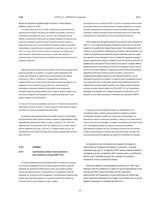 E-460 ARTÍCULO 4 - APÉNDICES no obligatoria E-471
bloque de calibración aplicable exige el artículo 4. Estos bloques
deberán cumplir con J-431.
El bloque se describe en la Fig. E-460.1 proporciona un alcance efectivo de
resolución para 45 grados y 60 grados las unidades de búsqueda y caminos de
metal hasta aproximadamente 4 pulg. (102 mm). Esto es adecuado para las
tuberías y componentes similares, pero se requieren longitudes de trayectoria más
largas para recipientes a presión del reactor. distancia mínima se requiere un
bloque más gruesa con los mismos tamaños de fl atbottom agujeros, espaciados,
profundidades, y tolerancias para las trayectorias de metal mayor que 4 pulg. (102
mm), y un 4 pulg. (102 mm) entre el borde de los agujeros y se requiere que el
borde del bloque. Estos bloques proporcionan un medio para determinar la
resolución lateral y la discriminación de profundidad de un sistema de formación de
imágenes ultrasónicas.
Resolución lateral se define como el espacio mínimo entre los agujeros que
puede ser resuelto por el sistema. Los agujeros están espaciados de tal
manera que la separación máxima entre bordes adyacentes de orificios
sucesivos es 1,000 in. (25.400 mm). El espaciamiento disminuye
progresivamente por un factor de dos entre pares sucesivos de agujeros, y el
espaciado mínimo es de 0,015 pulg. (0,381 mm). discriminación de
profundidad se demostró mediante la observación de las trayectorias
mostradas metal (o las profundidades) de los diversos orificios. Debido a que
las caras del agujero no son paralelas a la superficie de exploración, cada
agujero muestra un intervalo [acerca
0,1 pulg. (2,54 mm)] de las trayectorias de metal. La “A” fila tiene la trayectoria de
metal media más corta, la fila de “C” tiene el camino de metal media más larga, y
los orificios “B” variar en la trayectoria de metal media.
se requieren bloques adicionales para verificar resolución y profundidad
de discriminación lateral cuando se realiza el examen longitudinalwave 0 deg.
longitudes de trayectoria de metal de 2 pulg. y 8 pulg. (51 mm y 203 mm),
según el caso, se proporcionan como se muestra en la Fig. E-460.2 para la
sección espesores de 4 pulg. (102 mm), y un bloque similar con 8 en. se
necesita (203 mm) caminos de metal para la sección espesores de más de 4
pulg. (102 mm).
E-470 EXAMEN
E-471 Centrándose sintética Técnica abertura
para ultrasónico Prueba (SAFT-UT)
El Synthetic Aperture técnica de enfoque (SAFT) se refiere a un proceso
en el que las propiedades focal de una gran apertura centraron unidad de
búsqueda son generados sintéticamente a partir de los datos recogidos
durante la exploración sobre un área grande con una pequeña unidad de
búsqueda con un haz de sonido divergentes. El procesamiento requerido para
enfocar esta colección de datos es un proceso tridimensional llamado de
formación de haz, suma coherente, o aper- sintética
85
procesamiento tura. El proceso de SAFT-UT ofrece una ventaja inherente sobre
los procesos físicos que se centran porque la imagen resultante es un volumen
completo, caracterización enfocada del volumen de material que está siendo
examinada. procesos centrados físicos tradicionales proporcionan datos sobre
enfocadas sólo la profundidad de la zona de enfoque del transductor.
Para el sistema de recogida de datos de impulso-eco típica utilizada con
SAFT-UT, una unidad de búsqueda centrado se coloca con el punto focal
situado en la superficie del material bajo examen. Esta configuración con fi
produce un haz ultrasónico divergente en el material. Alternativamente, una
unidad de búsqueda de contactos de pequeño diámetro puede ser usado
para generar un haz divergente. Como la unidad de búsqueda se explora
sobre la superficie del material, el registro A-scan (forma de onda de RF) se
digitaliza para cada posición de la unidad de búsqueda. Cualquier reflector
presentes produce una colección de ecos en los registros A-scan. Para un
punto único primaria reflector, la colección de ecos formará una superficie
hiperbólica dentro del volumen conjunto de datos. La forma de la
hiperboloide está determinada por la profundidad del reflector y de la
velocidad del sonido en el material. La relación entre la localización de eco
en la serie de A-scan y la ubicación real de volver reflectores dentro del
material hace que sea posible reconstruir una imagen de alta resolución
que tiene una alta relación señal-ruido. Dos SAFT-UT con fi guraciones
separadas son posibles: (a) el single-transductor, de impulso-eco con fi
guración; y (b) el doble transductor, en tándem con fi guración (TSAFT).
En general, los aws fl detectados pueden ser categorizados como
volumétricas, planar, o grietas. dimensionamiento de defectos se realiza
normalmente mediante la medición de la extensión vertical (grietas) o la
distancia de la sección transversal (volumétrico / planar) en los niveles de dB -6
una vez que el aw fl se ha aislado y la imagen normalizada al valor máximo de la
aw fl. Las imágenes múltiples se requieren a menudo para clasificar
adecuadamente (clasificar) la fl aw y caracterizar la forma fl aw real y tamaño.
Tandem dimensionamiento y análisis utiliza técnicas similares a impulso-eco,
sino que proporciona las imágenes que pueden ser más fáciles de interpretar.
La ubicación de las indicaciones en el espacio de imagen es
influenciada por el espesor del material, la velocidad, y el ángulo
refractado de la viga UT. El algoritmo SAFT asume material isotrópico y
homogéneo; es decir, el algoritmo SAFT requiere (para un rendimiento
óptimo) que la velocidad acústica sea conocida con precisión y
constante en todo el volumen de material.
Resolución lateral es la capacidad del sistema de UT SAFT para
distinguir entre dos objetos en un plano XY que es perpendicular al eje
del haz de sonido. Resolución lateral se mide mediante la
determinación de la separación mínima entre pares de orificios que
están claramente separados en la imagen. Se considera que un par de
agujeros separados si la amplitud de señal en el
 
