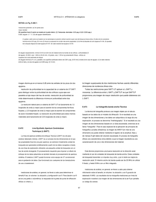E-471 ARTÍCULO 4 - APÉNDICES no obligatoria E-473
NOTAS a la Fig. E-460.1:
Indicaciones generales: (a) Ver girado para
mayor claridad.
(B) superficie Insoni fi cación se muestra en la parte inferior. (C) Tolerancias: decimales: 0.XX pag ± 0,03; 0.XXX pag ±(B) superficie Insoni fi cación se muestra en la parte inferior. (C) Tolerancias: decimales: 0.XX pag ± 0,03; 0.XXX pag ±(B) superficie Insoni fi cación se muestra en la parte inferior. (C) Tolerancias: decimales: 0.XX pag ± 0,03; 0.XXX pag ±(B) superficie Insoni fi cación se muestra en la parte inferior. (C) Tolerancias: decimales: 0.XX pag ± 0,03; 0.XXX pag ±(B) superficie Insoni fi cación se muestra en la parte inferior. (C) Tolerancias: decimales: 0.XX pag ± 0,03; 0.XXX pag ±
0.005; angular: ± 1 ° C. (D) del agujero identificación:
(1) grabar o sello como se muestra con los personajes en posición vertical cuando la gran cara del bloque es hacia arriba. (2) altura de los caracteres
nominal es de 0,25 pulg. (6,4 mm) (3) iniciar la numeración en el lado más ancho espaciados. (4) la fila de etiquetas de ocho agujeros A1-A8. (5) ajustada
de la etiqueta diagonal de siete agujeros B1-B7. (6) Label restante seis agujeros C3-C8.
(E) Agujero espaciamiento: mínimo 0,010 en (0,25 mm) de material entre los bordes de los orificios.. profundidades (f)
del agujero: 30 DEG. cara: 1,000 en (25,40 mm);. 45 grados. cara: 1,750 en (g) presentación Dibujo:. orificios se
muestran de la cara perforada de bloque.
(H) Agujero termina a FL en y paralelo a la superficie perforado dentro de 0,001 pulg. (0,03 mm) a través de la cara de agujero. (I) el radio máximo
entre el lado y la cara de agujero es 0,005 pulg. (0,13 mm)
imagen disminuye en al menos 6 dB entre las señales de los picos de dos
agujeros.
resolución de profundidad es la capacidad de un sistema de UT SAFT
para distinguir entre la profundidad de dos orificios cuyos ejes son
paralelos al eje mayor del haz de sonido. resolución de profundidad se
mide determinando la diferencia mínima en profundidad entre dos
agujeros.
La resolución lateral para un sistema de SAFT-UT es típicamente de 1,5
longitudes de onda (o mejor) para el examen de los componentes ferríticos
forjados, y 2,0 longitudes de onda (o mejor) para el examen de componentes
de acero inoxidable forjado. La resolución de profundidad para estos mismos
materiales será típicamente de 0,25 longitudes de onda (o mejor).
E-472 Line-Synthetic Aperture Centrándose
Technique (L-SAFT)
La línea de apertura sintética de enfoque Técnica (LSAFT) es útil para
analizar detectado indicios. LSAFT es un proceso de dos dimensiones en el que
las propiedades focal de una gran apertura, se centraron linealmente unidad de
búsqueda son generados sintéticamente a partir de los datos recogidos a través
de una línea de exploración utilizando una pequeña unidad de búsqueda con un
haz de sonido divergente. El procesamiento requerido para imponer un efecto de
enfoque de los datos adquiridos es también llamado el procesamiento de apertura
sintética. El sistema L-SAFT puede funcionar como equipo de UT convencional
para la grabación de datos. Que funcionará con cualquiera de los transductores
de una o dualelement.
mediciones de análisis, en general, se llevan a cabo para determinar el
tamaño fl aw, el volumen, la ubicación y configuración con fi. Para decidir si el fl
aw es una grieta o volumétrica, la respuesta de la grieta de punta de difracción
ofrece un criterio, y
87
la imagen superpuesta de dos mediciones hechas usando diferentes
direcciones de incidencia ofrece otra.
Todas las restricciones para SAFT-UT aplican a L-SAFT y
viceversa. La diferencia entre L-SAFT y SAFTUT es que SAFTUT
proporciona una imagen de mayor resolución que puede obtenerse con
L-SAFT.
E-473 La holografía banda ancha Técnica
La técnica de holografía produce una imagen objeto por el cálculo
basado en los datos de un modelo de difracción. Si el resultado es una
imagen de dos dimensiones y los datos son adquiridos a lo largo de una
exploración, el proceso se denomina “lineholography”. Si el resultado es una
imagen de dos dimensiones basado en un área escaneada, entonces se le
llama “holografía”. Para el caso especial de la aplicación de principios de
holografía a prueba ultrasónica, la imagen de AWS fl (en más de una
dimensión) se puede obtener mediante el registro de la amplitud, fase y
de--tiempo fl ight datos del volumen escaneada. El proceso de holografía
ofrece una característica única debido a que la imagen resultante es una
caracterización de una o dos dimensiones del material.
Esta técnica proporciona una buena resolución en la dirección axial
mediante el uso de unidades de búsqueda de banda ancha. Estas unidades
de búsqueda transmiten un impulso muy corto, y por lo tanto se mejora la
resolución axial. El máximo ancho de banda puede ser de 20 MHz sin utilizar
fi ltrado, y hasta 8 MHz con un filtro integrado.
mediciones de análisis, en general, se llevan a cabo para obtener
información sobre el tamaño, el volumen, la ubicación y con fi guración de
detectado fl AWS. Los resultados de los holografía-mediciones por línea de
exploración muestran una imagen de dos dimensiones de la aw fl por pantalla
un código de colores.
 
