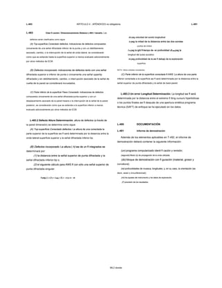 L-483 ARTÍCULO 4 - APÉNDICES no obligatoria L-491
L-483 Clasi fi cación / Dimensionamiento Sistema L-483.1 tamaño. LosClasi fi cación / Dimensionamiento Sistema L-483.1 tamaño. Los
defectos serán clasificados como sigue:
(A) Top-superficie Conectado defectos. indicaciones de defectos compuestos(A) Top-superficie Conectado defectos. indicaciones de defectos compuestos
únicamente de una señal difractada inferior de la punta y con un debilitamiento
asociado, cambio, o la interrupción de la señal de onda lateral, se considerarán
como que se extiende hasta la superficie superior a menos evaluado adicionalmente
por otros métodos de ECM.
(B) Defectos incorporado. indicaciones de defectos tanto con una señal(B) Defectos incorporado. indicaciones de defectos tanto con una señal
difractada superior e inferior de punta o únicamente una señal uppertip
difractada y sin debilitamiento, cambio, o interrupción asociado de la señal de
vuelta de la pared se considerará incrustados.
(C) Parte inferior de la superficie Flaws Conectado. indicaciones de defectos(C) Parte inferior de la superficie Flaws Conectado. indicaciones de defectos
compuestos únicamente de una señal difractada-punta superior y con un
desplazamiento asociado de la pared trasera o la interrupción de la señal de la pared
posterior, se considerarán como que se extiende a la superficie inferior a menos
evaluado adicionalmente por otros métodos de ECM.
L-483.2 Defecto Altura Determinación. altura de defectos (a través deL-483.2 Defecto Altura Determinación. altura de defectos (a través de
la pared dimensión) se determina como sigue:
(A) Top-superficie Conectado defectos. La altura de una conectada la(A) Top-superficie Conectado defectos. La altura de una conectada la
parte superior de la superficie aw fl será determinada por la distancia entre la
onda lateral-superficie superior y la señal difractada inferior-tip.
(B) Defectos incorporado. La altura ( h) aw de un fl integrados se(B) Defectos incorporado. La altura ( h) aw de un fl integrados se(B) Defectos incorporado. La altura ( h) aw de un fl integrados se(B) Defectos incorporado. La altura ( h) aw de un fl integrados se
determinará por:
(1) la distancia entre la señal superior de punta difractada y la(1) la distancia entre la señal superior de punta difractada y la
señal difractada inferior-tip o,
(2) el siguiente cálculo para AWS fl con sólo una señal superior de(2) el siguiente cálculo para AWS fl con sólo una señal superior de
punta difractada singular:
h pag [ ( c (t d + t pag ) / 2) 2 - s 2)] 1/2 - reh pag [ ( c (t d + t pag ) / 2) 2 - s 2)] 1/2 - reh pag [ ( c (t d + t pag ) / 2) 2 - s 2)] 1/2 - reh pag [ ( c (t d + t pag ) / 2) 2 - s 2)] 1/2 - reh pag [ ( c (t d + t pag ) / 2) 2 - s 2)] 1/2 - reh pag [ ( c (t d + t pag ) / 2) 2 - s 2)] 1/2 - reh pag [ ( c (t d + t pag ) / 2) 2 - s 2)] 1/2 - reh pag [ ( c (t d + t pag ) / 2) 2 - s 2)] 1/2 - reh pag [ ( c (t d + t pag ) / 2) 2 - s 2)] 1/2 - reh pag [ ( c (t d + t pag ) / 2) 2 - s 2)] 1/2 - reh pag [ ( c (t d + t pag ) / 2) 2 - s 2)] 1/2 - reh pag [ ( c (t d + t pag ) / 2) 2 - s 2)] 1/2 - reh pag [ ( c (t d + t pag ) / 2) 2 - s 2)] 1/2 - re
99,2 donde:
do pag velocidad del sonido longitudinaldo pag velocidad del sonido longitudinaldo pag velocidad del sonido longitudinal
s pag la mitad de la distancia entre las dos sondass pag la mitad de la distancia entre las dos sondass pag la mitad de la distancia entre las dos sondas
puntos de índice
t re pag la ight fl-tiempo de- en profundidad dt pag pag lat re pag la ight fl-tiempo de- en profundidad dt pag pag lat re pag la ight fl-tiempo de- en profundidad dt pag pag lat re pag la ight fl-tiempo de- en profundidad dt pag pag lat re pag la ight fl-tiempo de- en profundidad dt pag pag lat re pag la ight fl-tiempo de- en profundidad dt pag pag lat re pag la ight fl-tiempo de- en profundidad dt pag pag lat re pag la ight fl-tiempo de- en profundidad dt pag pag la
longitud del pulso acústico
re pag profundidad de la aw fl debajo de la exploraciónre pag profundidad de la aw fl debajo de la exploraciónre pag profundidad de la aw fl debajo de la exploración
superficie
NOTA: Utilice unidades consistentes.
(C) Parte inferior de la superficie conectada fl AWS. La altura de una parte(C) Parte inferior de la superficie conectada fl AWS. La altura de una parte
inferior conectada a la superficie aw fl será determinada por la distancia entre la
señal superior de punta difractada y la señal de back-pared.
L-483.3 Un error Longitud Determinación. La longitud aw fl seráL-483.3 Un error Longitud Determinación. La longitud aw fl será
determinada por la distancia entre el extremo fi tting cursurs hiperbólicas
o los puntos finales aw fl después de una apertura sintética programa
técnica (SAFT) de enfoque se ha ejecutado en los datos.
L-490 DOCUMENTACIÓN
L-491 Informe de demostración
Además de los elementos aplicables en T-492, el informe de
demostración deberá contener la siguiente información:
(un) programa computarizado identi fi cación y revisión;(un) programa computarizado identi fi cación y revisión;
(segundo) Modo (s) de propagación de la onda utilizada;(segundo) Modo (s) de propagación de la onda utilizada;
(do) bloque de demostración con fi guración (material, grosor y(do) bloque de demostración con fi guración (material, grosor y
curvatura);
(re) profundidades de muesca, longitudes, y, en su caso, la orientación (es(re) profundidades de muesca, longitudes, y, en su caso, la orientación (es
decir, axial o circunferencial);
(mi) los ajustes del instrumento y los datos de exploración;(mi) los ajustes del instrumento y los datos de exploración;
(F) precisión de los resultados.(F) precisión de los resultados.
 