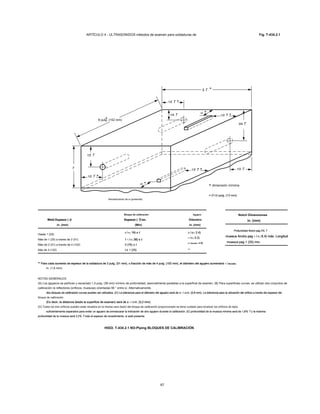 ARTÍCULO 4 - ULTRASONIDOS métodos de examen para soldaduras de Fig. T-434.2.1
T
3/4 T3/4 T
3 T3 T
1/2 T1/2 T1/2 T1/2 T
1/4 T1/4 T
1/2 T1/2 T
1/2 T1/2 T
1/2 T1/2 T
re
re
1/2 T1/2 T
6 pulg. (152 mm)
Revestimiento de si (presente)
dimensión mínima
= D 1/2 pulg. (13 mm)= D 1/2 pulg. (13 mm)= D 1/2 pulg. (13 mm)
Bloque de calibración Agujero
Weld Espesor ( t)Weld Espesor ( t) Espesor ( T) en.Espesor ( T) en.Espesor ( T) en. Diámetro
in. (mm) (Mm) in. (mm)
Hasta 1 (25)
3 / 4 ( 19) o t3 / 4 ( 19) o t3 / 4 ( 19) o t3 / 4 ( 19) o t3 / 4 ( 19) o t 3 / 32 ( 2.4)3 / 32 ( 2.4)3 / 32 ( 2.4)3 / 32 ( 2.4)
Más de 1 (25) a través de 2 (51) 1 1 / 2 ( 38) o t1 1 / 2 ( 38) o t1 1 / 2 ( 38) o t1 1 / 2 ( 38) o t1 1 / 2 ( 38) o t1 1 / 2 ( 38) o t
1 / 8 ( 3.2)1 / 8 ( 3.2)1 / 8 ( 3.2)1 / 8 ( 3.2)
Más de 2 (51) a través de 4 (102) 3 (76) o t3 (76) o t
3 / dieciséis ( 4.8)3 / dieciséis ( 4.8)3 / dieciséis ( 4.8)3 / dieciséis ( 4.8)
Más de 4 (102) t ± 1 (25)t ± 1 (25) **
Notch Dimensiones
in. (mm)
Profundidad Notch pag 2% TProfundidad Notch pag 2% TProfundidad Notch pag 2% TProfundidad Notch pag 2% T
muesca Ancho pag 1 / 4 ( 6.4) máx. Longitudmuesca Ancho pag 1 / 4 ( 6.4) máx. Longitudmuesca Ancho pag 1 / 4 ( 6.4) máx. Longitudmuesca Ancho pag 1 / 4 ( 6.4) máx. Longitudmuesca Ancho pag 1 / 4 ( 6.4) máx. Longitudmuesca Ancho pag 1 / 4 ( 6.4) máx. Longitud
muesca pag 1 (25) min.muesca pag 1 (25) min.muesca pag 1 (25) min.
** Para cada aumento de espesor de la soldadura de 2 pulg. (51 mm), o fracción de más de 4 pulg. (102 mm), el diámetro del agujero aumentará 1 / dieciséis** Para cada aumento de espesor de la soldadura de 2 pulg. (51 mm), o fracción de más de 4 pulg. (102 mm), el diámetro del agujero aumentará 1 / dieciséis** Para cada aumento de espesor de la soldadura de 2 pulg. (51 mm), o fracción de más de 4 pulg. (102 mm), el diámetro del agujero aumentará 1 / dieciséis** Para cada aumento de espesor de la soldadura de 2 pulg. (51 mm), o fracción de más de 4 pulg. (102 mm), el diámetro del agujero aumentará 1 / dieciséis** Para cada aumento de espesor de la soldadura de 2 pulg. (51 mm), o fracción de más de 4 pulg. (102 mm), el diámetro del agujero aumentará 1 / dieciséis
in. (1,6 mm).
NOTAS GENERALES:
(A) Los agujeros se perforan y escariado 1,5 pulg. (38 mm) mínimo de profundidad, esencialmente paralelas a la superficie de examen. (B) Para superficies curvas, se utilizan dos conjuntos de
calibración re reflectores (orificios, muescas) orientadas 90 ° entre sí. Alternativamente,
dos bloques de calibración curvas pueden ser utilizados. (C) La tolerancia para el diámetro del agujero será de ± 1 / 32 in. (0,8 mm). La tolerancia para la ubicación del orificio a través del espesor deldos bloques de calibración curvas pueden ser utilizados. (C) La tolerancia para el diámetro del agujero será de ± 1 / 32 in. (0,8 mm). La tolerancia para la ubicación del orificio a través del espesor deldos bloques de calibración curvas pueden ser utilizados. (C) La tolerancia para el diámetro del agujero será de ± 1 / 32 in. (0,8 mm). La tolerancia para la ubicación del orificio a través del espesor deldos bloques de calibración curvas pueden ser utilizados. (C) La tolerancia para el diámetro del agujero será de ± 1 / 32 in. (0,8 mm). La tolerancia para la ubicación del orificio a través del espesor deldos bloques de calibración curvas pueden ser utilizados. (C) La tolerancia para el diámetro del agujero será de ± 1 / 32 in. (0,8 mm). La tolerancia para la ubicación del orificio a través del espesor del
bloque de calibración
(Es decir, la distancia desde la superficie de examen) será de ± 1 / 8 in. (3,2 mm).(Es decir, la distancia desde la superficie de examen) será de ± 1 / 8 in. (3,2 mm).(Es decir, la distancia desde la superficie de examen) será de ± 1 / 8 in. (3,2 mm).(Es decir, la distancia desde la superficie de examen) será de ± 1 / 8 in. (3,2 mm).(Es decir, la distancia desde la superficie de examen) será de ± 1 / 8 in. (3,2 mm).
(D) Todos los tres orificios pueden estar situados en la misma cara (lado) del bloque de calibración proporcionado se tiene cuidado para localizar los orificios de lejos
suficientemente separados para evitar un agujero de enmascarar la indicación de otro agujero durante la calibración. (E) profundidad de la muesca mínima será de 1,6% T y la máximasuficientemente separados para evitar un agujero de enmascarar la indicación de otro agujero durante la calibración. (E) profundidad de la muesca mínima será de 1,6% T y la máximasuficientemente separados para evitar un agujero de enmascarar la indicación de otro agujero durante la calibración. (E) profundidad de la muesca mínima será de 1,6% T y la máxima
profundidad de la muesca será 2,2% T más el espesor de revestimiento, si está presente.profundidad de la muesca será 2,2% T más el espesor de revestimiento, si está presente.profundidad de la muesca será 2,2% T más el espesor de revestimiento, si está presente.
HIGO. T-434.2.1 NO-Piping BLOQUES DE CALIBRACIÓN
67
 