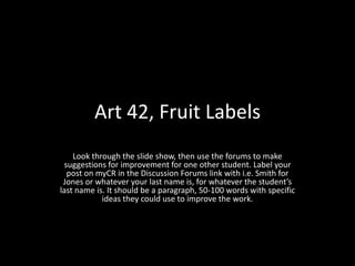 Art 42, Fruit Labels Look through the slide show, then use the forums to make suggestions for improvement for one other student. Label your post on myCR in the Discussion Forums link with i.e. Smith for Jones or whatever your last name is, for whatever the student’s last name is. It should be a paragraph, 50-100 words with specific ideas they could use to improve the work. 