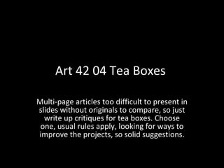 Art 42 04 Tea Boxes  Multi-page articles too difficult to present in slides without originals to compare, so just write up critiques for tea boxes. Choose one, usual rules apply, looking for ways to improve the projects, so solid suggestions. 