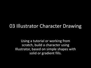03 Illustrator Character Drawing
Using a tutorial or working from
scratch, build a character using
Illustrator, based on simple shapes with
solid or gradient fills.
 
