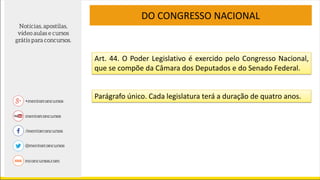 Art. 44. O Poder Legislativo é exercido pelo Congresso Nacional,
que se compõe da Câmara dos Deputados e do Senado Federal.
DO CONGRESSO NACIONAL
Parágrafo único. Cada legislatura terá a duração de quatro anos.
 