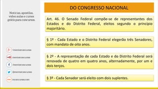 Art. 46. O Senado Federal compõe-se de representantes dos
Estados e do Distrito Federal, eleitos segundo o princípio
majoritário.
DO CONGRESSO NACIONAL
§ 1º - Cada Estado e o Distrito Federal elegerão três Senadores,
com mandato de oito anos.
§ 2º - A representação de cada Estado e do Distrito Federal será
renovada de quatro em quatro anos, alternadamente, por um e
dois terços.
§ 3º - Cada Senador será eleito com dois suplentes.
 