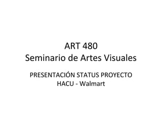 ART 480
Seminario de Artes Visuales
 PRESENTACIÓN STATUS PROYECTO
        HACU - Walmart
 