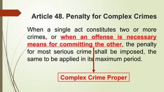 Article 48. Penalty for Complex Crimes
When a single act constitutes two or more
crimes, or when an offense is necessary
means for committing the other, the penalty
for most serious crime shall be imposed, the
same to be applied in its maximum period.
Complex Crime Proper
 